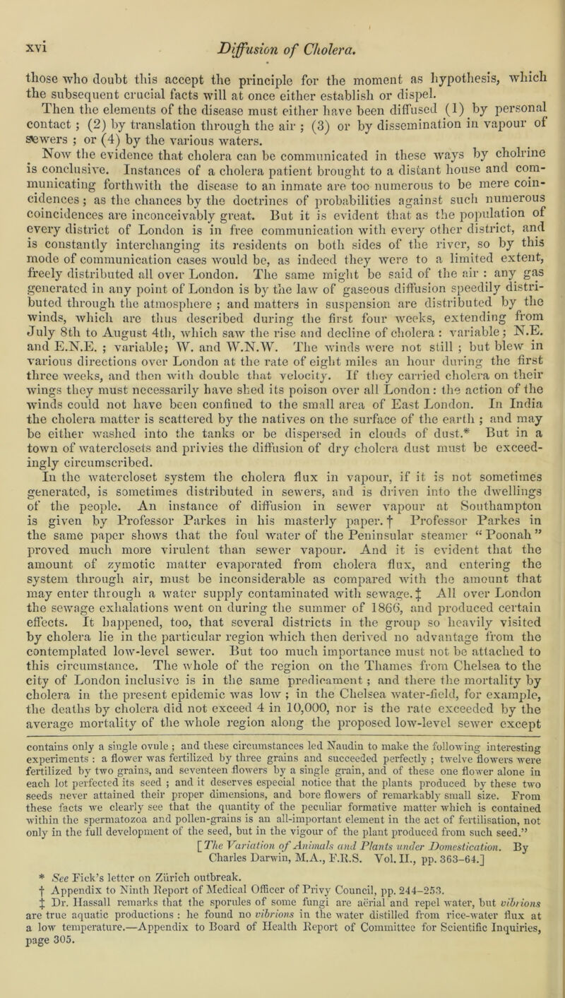 those who doubt this accept the principle for the moment as hypothesis, which the subsequent crucial facts will at once either establish or dispel. Then the elements of the disease must either have been diffused (1) by personal contact ; (2) by translation through the air ; (3) or by dissemination in vapour of sowers ; or (4) by the various waters. Noav the evidence that cholera can be communicated in these ways by cholrine is conclusive. Instances of a cholera patient brought to a distant house and com- municating forthwith the disease to an inmate are too numerous to be mere coin- cidences ; as the chances by the doctrines of probabilities against such numerous coincidences are inconceivably great. But it is evident that as the population of every district of London is in free communication with every other district, and is constantly interchanging its residents on both sides of the river, so by this mode of communication cases would be, as indeed they were to a limited extent, freely distributed all over London. The same might be said of the air : any gas generated in any point of London is by the law of gaseous diffusion speedily distri- buted through the atmosphere ; and matters in suspension are distributed by the winds, which are thus described during the first four weeks, extending from July 8th to August 4th, which saw the rise and decline of cholera : variable; N.E. and E.N.E. ; variable; W. and W.N.W. The winds were not still ; but blew in various directions over London at the rate of eight miles an hour during the first three weeks, and then with double that velocity. If they carried cholera on their wings they must necessarily have shed its poison over all London: the action of the winds could not have been confined to the small area of East London. In India the cholera matter is scattered by the natives on the surface of the earth ; and may be either washed into the tanks or be dispersed in clouds of dust.* * But in a town of waterclosets and privies the diffusion of dry cholera dust must be exceed- ingly circumscribed. In the watercloset system the cholera flux in vapour, if it. is not sometimes generated, is sometimes distributed in sewers, and is driven into the dwellings of the people. An instance of diffusion in sewer vapour at Southampton is given by Professor Parkes in his masterly paper. | Professor Parkes in the same paper shows that the foul water of the Peninsular steamer “Poonali” proved much more virulent than sewer vapour. And it is evident that the amount of zymotic matter evaporated from cholera flux, and entering the system through air, must be inconsiderable as compared with the amount that may enter through a water supply contaminated with sewage. J All over London the sewage exhalations went on during the summer of 1866, and produced certain effects. It happened, too, that several districts in the group so heavily visited by cholera lie in the particular region which then derived no advantage from the contemplated low-level sewer. But too much importance must not be attached to this circumstance. The whole of the region on the Thames from Chelsea to the city of London inclusive is in the same predicament; and there the mortality by cholera in the present epidemic was low ; in the Chelsea water-field, for example, the deaths by cholera did not exceed 4 in 10,000, nor is the rate exceeded by the average mortality of the whole region along the proposed low-level sewer except contains only a single ovule ; and these circumstances led Naudin to make the following interesting experiments : a flower was fertilized by three grains and succeeded perfectly ; twelve flowers were fertilized by two grains, and seventeen flowers by a single grain, and of these one flower alone in each lot perfected its seed ; and it deserves especial notice that the plants produced by these two seeds never attained their proper dimensions, and bore flowers of remarkably small size. From these facts we clearly see that the quantity of the peculiar formative matter which is contained within the spermatozoa and pollen-grains is an all-important element in the act of fertilisation, not only in the full development of the seed, but in the vigour of the plant produced from such seed.” [77/e Variation of Animals and Plants under Domestication. By Charles Darwin, M.A., F.R.S. Vol. II., pp. 363-64.] * See Pick’s letter on Zurich outbreak. -j- Appendix to Ninth Report of Medical Officer of Privy Council, pp. 244-253. j Dr. Ilassall remarks that the sporules of some fungi are aerial and repel water, but vibrions are true aquatic productions : he found no vibrions in the water distilled from rice-water flux at a low temperature.—Appendix to Board of Health Report of Committee for Scientific Inquiries, page 305.