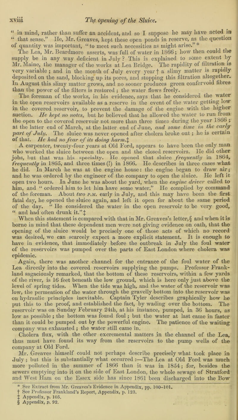 “ in mind, rather than suffer an accident, and so I suppose he may hare acted in “ that sense.” He, Mr. Greaves, kept these open ponds in reserve, as the question of quantity was important, “ to meet such necessities as might arise.” * * * § The Lea, Mr. Beardmore asserts, was full of water in 1866 ; how then could tne supply be in any way deficient in July ? This is explained to some extent by Mr. Maine, the manager of the works at Lea Bridge. The rapidity of filtration is very variable ; and in the month of July every year I a slimy matter is rapidly deposited on the sand, blocking up its pores, and stopping this filtration altogether. In August this slimy matter grows, and no sooner produces green confervoid fibres than the power of the filters is restored ; the water flows freely. The foreman of the works, in his evidence, says that he considered the water in the open reservoirs available as a reserve in the event of the water getting low in the covered reservoir, to prevent the damage of the engine with the higher suction. He kept no notes, but he believed that he allowed the water to run from the open to the covered reservoir not more than three times during the year 1866 ; at the latter end of March, at the latter end of June, and some time in the early part of July. The sluice was never opened after cholera broke out; he is certain of that. He had no fear of its doing harm.\ A carpenter, twenty-four years at Old Ford, appears to have been the only man who worked the sluice between the open and the closed reservoirs. He did other jobs, but that was his specialty. Ho opened that sluice frequently in 1864, frequently in 1865, and three times (!) in 1866. He describes in three cases what he did. In March he was at the engine house: the engine began to draw air; and he was ordered by the engineer of the company to open the sluice. He left it open two hours. In June he was about the yard, when the engine driver called to him, and “ ordered him to let him have some water.” He complied by command of the foreman. About two p.m. early in July, and this may have been the first fatal day, he opened the sluice again, and left it open for about the same period of the day. “ He considered the water in the open reservoir to be very good, “ and had often drunk it.” £ When this statement is compared with that in Mr. Greaves’s letter, § and when it is borne in mind that these dependent men were not giving evidence on oath, that the opening of the sluice would be precisely one of those acts of which no record was desired, we can scarcely expect a more explicit statement. It is enough to have in evidence, that immediately before the outbreak in July the foul water of the reservoirs was pumped over the parts of East London where cholera was epidemic. Again, there was another channel for the entrance of the foul water of the Lea directly into the covered reservoirs supplying the pumps. Professor Frank- land sagaciously remarked, that the bottom of these reservoirs, within a few yards of the river, is 16 feet beneath the low ground, which is here only just above the level of spring tides. When the tide was high, and the water of the reservoir was low, the permeation of the water through the gravelly bottom into the reservoir was on hydraulic principles inevitable. Captain Tyler describes graphically how he put this to the proof, and established the fact, by wading over the bottom. The reservoir was on Sunday February 24th, at his instance, pumped, in 36 hours, as low as possible ; the bottom was found foul; but the water at last came in faster than it could be pumped out by the powerful engine. The patience of the waiting company was exhausted ; the water still came in. Cholera flux, with the other excremental matters in the channel of the Lea, thus must have found its way from the reservoirs to the pump wells of the company at Old Ford. Mr. Greaves himself could not perhaps describe precisely what took place in July ; but this is substantially what occurred :—The Lea at Old Ford was much more polluted in the summer of 1866 than it was in 1854; for, besides the sewers emptying into it on the side of East London, the whole sewage of Stratford and West Ham on the Essex side has since 1861 been discharged into the Bow * See Extract from Mr. Greaves’s Evidence in Appendix, pp. 100-101. f See Professor Erankland’s Report, Appendix, p. 123. j Appendix, p. 105.