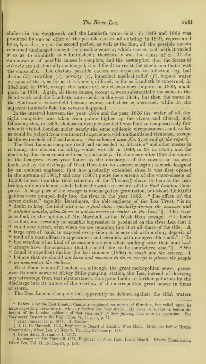 The River Lea. xxiu cholera in tlie Southwark and the Lambeth water-fields in 1849 and 1854 was produced by one or other of the possible causes all existing in 1849, represented by a, b, c, d, e, z ; in the second period, as well as the first, all the possible causes remained unchanged, except the possible cause z, which varied, and with it varied x so as to diminish as z diminished; therefore z was the cause of x. If the enumeration of possible causes is complete, and the assumption that the forces of abode are substantially unchanged, it is difficult to resist the conclusion that z was the cause of x. The obvious possible causes are exposure to infection (a), bad drains (b), crowding (c), poverty (e), imperfect medical relief (/), impure Avater z; none of these, as far as it is known, differed, as far as Lambeth is concerned, in 1849 and in 1854, except the Avater (z), Avhich Avas very impure in 1849, much purer in 1854. Again, all these causes, except z, were substantially the same in the H Southwark and the Lambeth water-fields in the year 1854 ; but then the water in !' the SouthAvark Avater-field became Avorse, and there x increased, Avliile in the i adjacent Lambeth field the reverse happened. In the interval betAveen the year 1854 and the year 1866 the Avater of all the eight companies was taken from points higher up the rivers, and filtered, and following this, in 1866, cholera in et^ery water-field Avas fatal to comparatively few when it visited London under nearly the same epidemic circumstances, and, as far as could be judged from continental experience, Avitli undiminished Aurulence, except in the Avater-field of East London. See coloured map No. 2. at end of the report. The East London company itself had succeeded by filtration* * * § and other means in reducing the cholera mortality, Avhich Avas 59 in 1849, to 34 in 1854 ; and the deaths by diarrhoea remained nearly stationary. In the years after 1854 the Avaters of the Lea grew every year fouler by the discharges of the seAA^ers on its Avest bank, and by the drainage of West Ham into its eastern margin ; a work designed by an eminent engineer, that has gradually extended since it Avas first opened in the autumn of 186l,f and now (1867) pours the contents of the Avater-closets of 10,000 houses into this tidal tributary of the Thames,J above its loop at the iron bridge, only a mile and a half beloAV the Avater reservoirs of the East London Com- pany. A large part of the sewage is discharged by gravitation, but about 4,600,000 gallons Avere pumped daily into the river in the year 1866. “ The effect of the sewer outlets,” says Mr. Beardmore, the able engineer of the Lea Trust, “ is no “ doubt to keep the tidal Avater in afoul state, especially during the summer and “ autumn months, when there is not an excess of water in the Lea. § The river is as foul, in the opinion of Mr. Marshall, as the West Ham seAvage. “ It looks “ as foul, and certainly no sensible impression is produced on the river Lea that I il could ever detect, even Avhen Ave are pumping into it at all times of the tide. A “ large area of bank is exposed every tide ; it is covered with a slimy deposit of “ mud of a most offensive appearance, and certainly with no agreeable smell.” “In “ hot Aveather what kind of sensation have you Avhen AAralking near that mud ?—I “ always have the sensation that I should like to be someAvhere else.” || “ We “ found it expedient during the last summer (1866) to loash out the sewers. I “ believe that Ave should not have had occasion to do so except to please the people “ on account of the cholera.” West Ham is out of London, so, although the great metropolitan sewer passes over its main seAver at Abbey Mills pumping station, the Lea, instead of deriving any advantage from that circumstance, thus greAV liable to further pollution by the discharge into its waters of the overflow of the metropolitan great sewer in times of storm. The East London Company had apparently no defence against the tidal Avaters * Before 1852 the East London Company employed no means of filtration, but relied upon its large depositing reservoirs to which reference has been made. By June 1854, that is, before the height of the London epidemic of that year, half of their filtering beds were in operation. See Engineers’ Report to the Right Hon. W. Cowper, p. 67. f First contract let in 1858. J. Meeson. t J. G. B. Marshall, C.E., Engineer to Board of Health, West Ham. Evidence before Rivers Commission, River Lea, 2d Report, Yol. II., Evidence p. 128. § Letter dated NoA'ember 1, 1867. || Evidence of Mr. Marshall, C.E., Engineer to West Ham Local Board. Rivers Commission River Lea, Yol. II., 2d Report, p. 126.