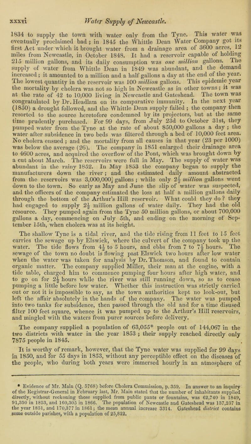 1834 to supply the town with water only from the Tyne. This water was eventually proclaimed bad ; in 1845 the Whittle Dean Water Company got its first Act under which it brought water from a drainage area of 3600 acres, 12 miles from Newcastle, in October 1848. It had a reservoir capable of holding 215 million gallons, and its daily consumption was one million gallons. 4. he supply of water from Whittle Dean in 1849 was abundant, and the demand increased; it amounted to a million and a half gallons a day at the end of the year. The lowest quantity in the reservoir was 100 million gallons. This epidemic year the mortality by cholera was not so high in Newcastle as in other towns; it was at the rate of 42 to 10,000 living in Newcastle and Gateshead. The town was congratulated by Dr. Ileadlam on its comparative immunity. In the next year (J850) a drought followed, and the Whittle Dean supply failed ; the company then resorted to the source heretofore condemned by its projectors, but at the same time prudently purchased. For 99 days, from July 23d to October 31st, they pumped water from the Tyne at the rate of about 850,000 gallons a day ; the water after subsidence in two beds Avas filtered through a bed of 10,000 feet area. No cholera ensued ; and the mortality from all causes in that year (23 per 1000) was beloAv the average (26). The company in 1851 enlarged their drainage area to 4600 acres, and acquired the overflow of the Pont, which Avas brought down by a cut about March. The reservoirs Avere full in May. The supply of water Avas abundant in the rainy 1852. In May 1853 the company began to supply the manufacturers doAvn the river; and the estimated daily amount abstracted from the reservoirs Avas 3,000,000] gallons ; Avliile only 2j? million gallons Avent doAvn to the toAvn. So early as May and June the slip of water Avas suspected, and the officers of the company estimated the loss at half a million gallons daily through the bottom of the Arthur’s Hill reservoir. What could they do ? they had engaged to supply 2-h million gallons of Avater daily. They had the old resource. They pumped again from the Tyne 50 million gallons, or about 700,000 gallons a day, commencing on July 5th, and ending on the morning of Sep- tember 15th, Avhen cholera Avas at its height. The shalloAv Tyne is a tidal river, and the tide rising from 11 feet to 15 feet carries the seAvage up by Elswick, Avhere the culvert of the company took up the water. The tide flows from 41 to 5 hours, and ebbs from 7 to 7^ hours. The sewage of the toAvn no doubt is flowing past ElsAvick tAvo hours after Ioav water when the Avater was taken for analysis by Dr. Thomson, and found to contain organic matter. The company supplied Miller, their man at the engine, with a tide table, charged him to commence pumping four hours after high water, and to go on for 2\ hours while the river was still running down, so as to cease pumping a little before low water. Whether this instruction was strictly carried out or not it is impossible to say, as the town authorities kept no look-out, but left the affair absolutely in the hands of the company. The AArater Avas pumped into two tanks for subsidence, then passed through the old and for a time disused filter 100 feet square, whence it was pumped up to the Arthur’s Hill reservoirs, and mingled with the Avaters from purer sources before delivery. The company supplied a population of 63,055* people out of 144,067 in the tAvo districts Avith water in the year 1853 ; their supply reached directly only 7875 people in 1845. It is worthy of remark, hoAvever, that the Tyne Avater Avas supplied for 99 days in 1850, and for 55 days in 1853, without any perceptible effect on the diseases of the people, avIio during both years were immersed hourly in an atmosphere of * Evidence of Mr. Main (Q. 5768) before Cholera Commission, p. 359. In answer to an inquiry of the Registrar-General in February last, Mr. Main stated that the number of inhabitants supplied directly, without reckoning those supplied from public pants or fountains, was 62,740 in 1849, 91,350 in 1853, and 160,305 in 1866. The population of Newcastle and Gateshead was 137,237 in the year 1851, and 170,377 in 1861; the mean annual increase 3314. Gateshead district contains some outside parishes, with a population of 25,822.