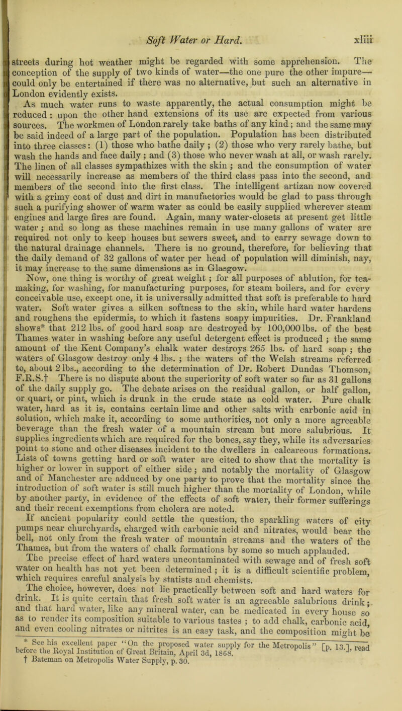 i streets during liot -weather might be regarded with some apprehension. The conception of the supply of two kinds of water—the one pure the other impure— could only be entertained if there was no alternative, but such an alternative in London evidently exists. As much water runs to waste apparently, the actual consumption might be reduced : upon the other hand extensions of its use are expected from various sources. The workmen of London rarely take baths of any kind; and the same may be said indeed of a large part of the population. Population has been distributed into three classes: (1) those who bathe daily ; (2) those who very rarely bathe, but wash the hands and face daily ; and (3) those who never wash at all, or wash rarely. The linen of all classes sympathizes with the skin ; and the consumption of water will necessarily increase as members of the third class pass into the second, and members of the second into the first class. The intelligent artizan now covered with a grimy coat of dust and dirt in manufactories would be glad to pass through such a purifying shower of warm water as could be easily supplied wherever steam engines and large fires are found. Again, many water-closets at present get little water ; and so long as these machines remain in use many gallons of water are required not only to keep houses but sewers sweet, and to carry sewage dotvn to the natural drainage channels. There is no ground, therefore, for believing that the daily demand of 32 gallons of water per head of population will diminish, nay, it may increase to the same dimensions as in Glasgow. Now, one thing is worthy of great weight ; for all purposes of ablution, for tea- making, for washing, for manufacturing purposes, for steam boilers, and for every conceivable use, except one, it is universally admitted that soft is preferable to hard water. Soft water gives a silken softness to the skin, while hard water hardens and roughens the epidermis, to which it fastens soapy impurities. Dr. Frankland shows* that 212 lbs. of good hard soap are destroyed by 100,000 lbs. of the best Thames water in washing before any useful detergent effect is produced ; the same amount of the Kent Company’s chalk water destroys 265 lbs. of hard soap ; the waters of Glasgow destroy only 4 lbs. ; the waters of the Welsh streams referred to, about 2 lbs., according to the determination of Dr. Robert Dundas Thomson, F.R.S.f There is no dispute about the superiority of soft water so far as 31 gallons of the daily supply go. The debate arises on the residual gallon, or half gallon, or quart, or pint, which is drunk in the crude state as cold water. Pure chalk water, hard as it is, contains certain lime and other salts with carbonic acid in solution, which make it, according to some authorities, not only a more agreeable beverage than the fresh water of a mountain stream but more salubrious. It supplies ingredients which are required for the bones, say they, while its adversaries point to stone and other diseases incident to the dwellers in calcareous formations. Lists of towns getting hard or soft water are cited to show that the mortality is higher or lower in support of either side; and notably the mortality of Glasgow and of Manchester are adduced by one party to prove that the mortality since °the introduction of soft water is still much higher than the mortality of London, while by another party, in evidence of the effects of soft water, their former sufferings and their recent exemptions from cholera are noted. If ancient popularity could settle the question, the sparkling waters of city pumps near churchyards, charged with carbonic acid and nitrates, would bear the bell, not only from the fresh water of mountain streams and the waters of the Thames, but from the waters of chalk formations by some so much applauded. The precise effect of hard waters uncontaminated with sewage and of fresh soft water on health has not yet been determined ; it is a difficult scientific problem which requires careful analysis by statists and chemists. The choice, however, does not' lie practically between soft and hard waters for drink. It is quite certain that fresh soft water is an agreeable salubrious drink; and that hard water, like any mineral water, can be medicated in every house so as to render its composition suitable to various tastes ; to add chalk, carbonic acid and even cooling nitrates or nitrites is an easy task, and the composition might be * See his excellent paper “On the proposed water supply for the Metropolis” before the Royal Institution of Great Britain, April 3d, 1868. f Bateman on Metropolis Water Supply, p. 30. [p. 13.], read