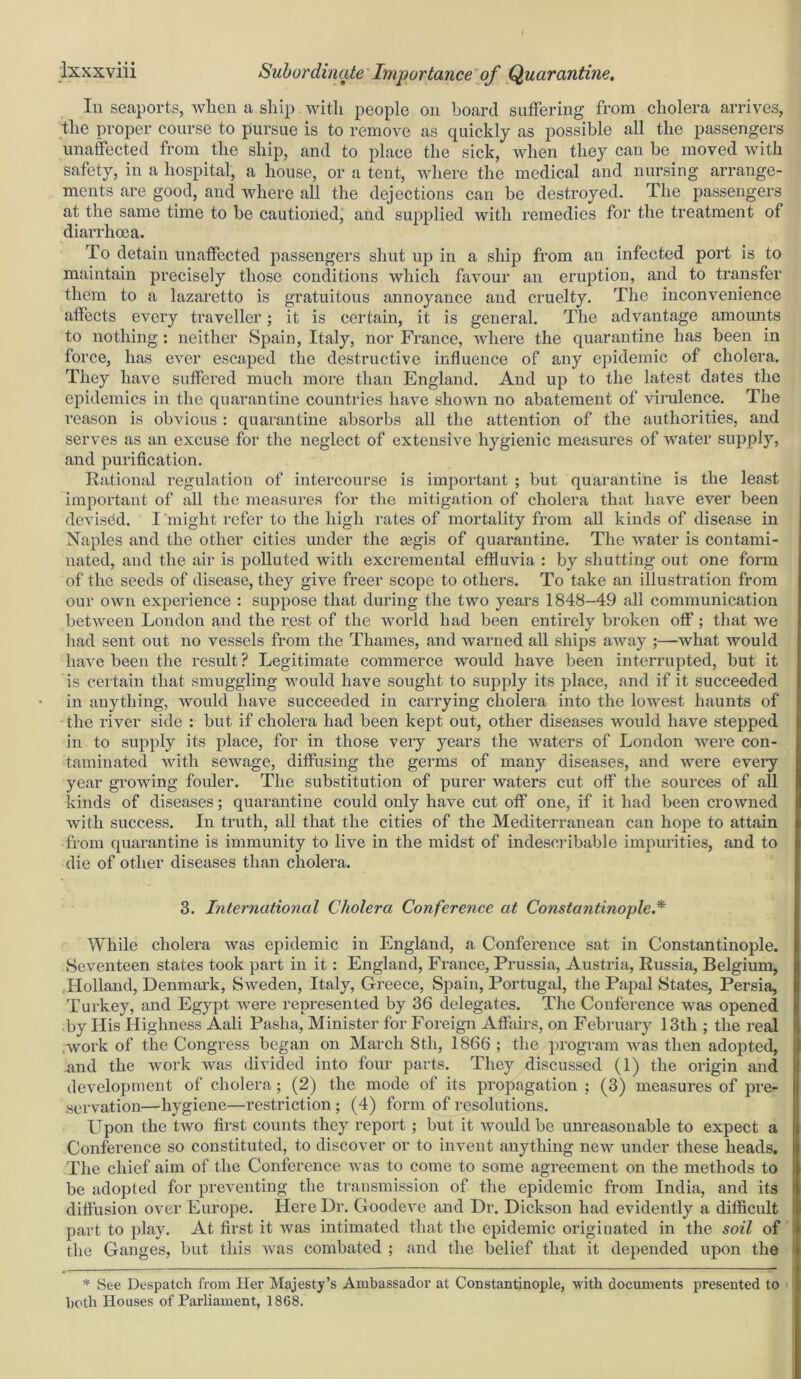 In seaports, wlien a ship with people on board suffering from cholera arrives, the proper course to pursue is to remove as quickly as possible all the passengers unaffected from the ship, and to place the sick, when they can be moved with safety, in a hospital, a house, or a tent, where the medical and nursing arrange- ments are good, and where all the dejections can be destroyed. The passengers at the same time to be cautioned, and supplied with remedies for the treatment of diarrhoea. To detain unaffected passengers shut up in a ship from an infected port is to maintain precisely those conditions which favour an eruption, and to transfer them to a lazaretto is gratuitous annoyance and cruelty. The inconvenience affects every traveller; it is certain, it is general. The advantage amounts to nothing : neither Spain, Italy, nor France, where the quarantine has been in force, has ever escaped the destructive influence of any epidemic of cholera. They have suffered much more than England. And up to the latest dates the epidemics in the quarantine countries have shown no abatement of virulence. The reason is obvious : quarantine absorbs all the attention of the authorities, and serves as an excuse for the neglect of extensive hygienic measures of water supply, and purification. Rational regulation of intercourse is important ; but quarantine is the least important of all the measures for the mitigation of cholera that have ever been devised. I might refer to the high rates of mortality from all kinds of disease in Naples and the other cities under the segis of quarantine. The water is contami- nated, and the air is polluted with excremental effluvia : by shutting out one form of the seeds of disease, they give freer scope to others. To take an illustration from our own experience : suppose that during the two years 1848-49 all communication between London and the rest of the world had been entirely broken off'; that we had sent out no vessels from the Thames, and warned all ships away ;—what would have been the result ? Legitimate commerce would have been interrupted, but it is certain that smuggling would have sought to supply its place, and if it succeeded in anything, would have succeeded in carrying cholera into the lowest haunts of the river side : but if cholera had been kept out, other diseases would have stepped in to supply its place, for in those very years the waters of London were con- taminated with sewage, diffusing the germs of many diseases, and were eveiy year growing fouler. The substitution of purer waters cut off the sources of all kinds of diseases; quarantine could only have cut off one, if it had been crowned with success. In truth, all that the cities of the Mediterranean can hope to attain from quarantine is immunity to live in the midst of indescribable impurities, and to die of other diseases than cholera. 3. International Cholera Conference at Constantinople.* While cholera was epidemic in England, a Conference sat in Constantinople. Seventeen states took part in it: England, France, Prussia, Austria, Russia, Belgium, Holland, Denmark, Sweden, Italy, Greece, Spain, Portugal, the Papal States, Persia, Turkey, and Egypt were represented by 36 delegates. The Conference was opened by His Highness Aali Pasha, Minister for Foreign Affairs, on February 13th ; the real work of the Congress began on March 8th, 1866 ; the program was then adopted, and the work was divided into four parts. They discussed (1) the origin and development of cholera; (2) the mode of its propagation ; (3) measures of pre- servation—hygiene—restriction ; (4) form of resolutions. Upon the two first counts they report; but it would be unreasonable to expect a Conference so constituted, to discover or to invent anything new under these heads. The chief aim of the Conference was to come to some agreement on the methods to be adopted for preventing the transmission of the epidemic from India, and its diffusion over Europe. Here Dr. Goodeve and Dr. Dickson had evidently a difficult part to play. At first it was intimated that the epidemic originated in the soil of the Ganges, but this was combated ; and the belief that it depended upon the * See Despatch from Her Majesty’s Ambassador at Constantinople, with documents presented to both Houses of Parliament, 1868.