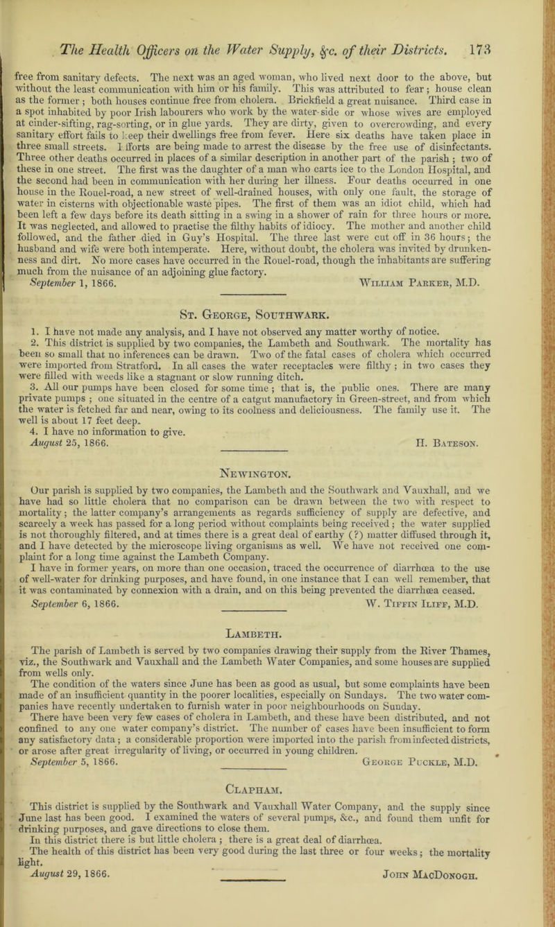free from sanitary defects. The next was an aged woman, who lived next door to the above, but without the least communication with him or his family. This was attributed to fear ; house clean as the former ; both houses continue free from cholera. Brickfield a great nuisance. Third case in a spot inhabited by poor Irish labourers who work by the water- side or whose wives are employed at cinder-sifting, rag-sorting, or in glue yards. They are dirty, given to overcrowding, and every sanitary effort fails to keep their dwellings free from fever. Here six deaths have taken place in three small streets. 1 fforts are being made to arrest the disease by the free use of disinfectants. Three other deaths occurred in places of a similar description in another part of the parish ; two of these in one street. The first was the daughter of a man who carts ice to the London Hospital, and the second had been in communication with her during her illness. Four deaths occurred in one house in the Rouel-road, a new street of well-drained houses, with only one fault, the storage of water in cisterns with objectionable waste pipes. The first of them was an idiot child, which had been left a few days before its death sitting in a swing in a shower of rain for three hours or more. It was neglected, and allowed to practise the filthy habits of idiocy. The mother and another child followed, and the father died in Guy’s Hospital. The three last were cut off in 36 hours; the husband and wife were both intemperate. Here, without doubt, the cholera was invited by drunken- ness and dirt. No more cases have occurred in the Rouel-road, though the inhabitants are suffering much from the nuisance of an adjoining glue factory. September 1, 1866. William Parker, M.D. St. George, Southwark. 1. I have not made any analysis, and I have not observed any matter worthy of notice. 2. This district is supplied by two companies, the Lambeth and Southwark. The mortality has been so small that no inferences can be drawn. Two of the fatal cases of cholera which occurred were imported from Stratford. In all cases the water receptacles were filthy ; in two cases they were filled with weeds like a stagnant or slow running ditch. 3. All our pumps have been closed for some time ; that is, the public ones. There are many private pumps ; one situated in the centre of a catgut manufactory in Green-street, and from which the water is fetched far and near, owing to its coolness and deliciousness. The family use it. The well is about 17 feet deep* 4. I have no information to give. August 25, 1866. II. Bateson. Newington. Our parish is supplied by two companies, the Lambeth and the Southwark and Vauxhall, and we have had so little cholera that no comparison can be drawn between the two with respect to mortality; the latter company’s arrangements as regards sufficiency of supply are defective, and scarcely a week has passed for a long period without complaints being received; the water supplied is not thoroughly filtered, and at times there is a great deal of earthy (?) matter diffused through it, and I have detected by the microscope living organisms as well. We have not received one com- plaint for a long time against the Lambeth Company. I have in former years, on more than one occasion, traced the occurrence of diarrhoea to the use of well-water for drinking purposes, and have found, in one instance that 1 can well remember, that it was contaminated by connexion with a drain, and on this being prevented the diarrhoea ceased. September 6, 1866. W. Tiffin Iliff, M.D. Lambeth. The parish of Lambeth is served by two companies drawing their supply from the River Thames, viz., the Southwark and Vauxhall and the Lambeth Water Companies, and some houses are supplied from wells only. The condition of the waters since June has been as good as usual, but some complaints have been made of an insufficient quantity in the poorer localities, especially on Sundays. The two water com- panies have recently undertaken to furnish water in poor neighbourhoods on Suuday. There have been very few cases of cholera in Lambeth, and these have been distributed, and not confined to any one water company’s district. The number of cases have been insufficient to form any satisfactory data; a considerable proportion were imported into the parish from infected districts, or arose after great irregularity of living, or occurred in young children. September 5, 1866. George Plckle, M.D. Clapham. This district is supplied by the Southwark and Vauxhall Water Company, and the supply since June last has been good. I examined the waters of several pumps, &c., and found them unfit for drinking purposes, and gave directions to close them. In this district there is but little cholera ; there is a great deal of diarrhoea. The health of this district has been very good during the last three or four weeks; the mortality light. August 29, 1866. Joiin MacDonogh.
