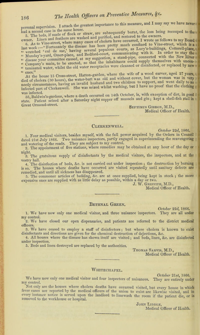personal supervision. I attach the greatest importance to this measure, and I may say we have never had a second case ^ f ^®l°orCstraw, are subsequently burnt, the loss being recouped to the 5. The beds, if in f washedlnd purified, and restored to the owners, owner LlI^n anJr^ there many cases of cholera have occurred, I wrote as follows to my Board ITTwST-' totagsevem! courts, as laoyVbuildiags, Cotterell-place, wretched ’ , ■Rf>3ford-court communicating with it. In order to stay the “ Monday’s-yard, stand-pipe, connected with the New River “ disease your commi , th-n^the inhabitants could supply themselves with uncon- :: were cleansed or Seed, or replaced by new 41 °AteSthe house 15 Cross-street Hatton-garden, where the wife of a wood cancer, aged 27 years, diedtf cholera (30 hours), the water-butt w as old and without cover, but the woman was in very needy circumstances, having an invalid husband and two children to support, and went daily to an infected part of Clerkenwelh She was seized whilst washing, but 1 have no proof that the clothing W^B?ldwin’s-gardens, where a death occurred on 14th October, is, with exception of dirt in good state. Patient seized after a Saturday night supper off mussels and gin; kept a shell-fish stall m Great Ormond-street. Septimus Gibbon, M.D., Clerkenwell. October 22d, 1866. 1. Four medical visitors, besides myself, with the full power acquired by the Orders in Council dated 21st July 1866. Two nuisance inspectors, partly engaged in superintending the scavengering and watering of the roads. They are subject to my control. 2. The appointment of five stations, where remedies may be obtained at any hour of the day or night. 3. The gratuitous supply of disinfectants by the medical visitors, the inspectors, and at the vestry hall. 4. The disinfection of beds, See. is not earned out under inspection ; the destruction by burning is so. The houses where deaths have occurred are visited repeatedly until sanitary defects are remedied, and until all sickness has disappeared. 5. The commoner articles of bedding, &c. are at once supplied, being kept in stock ; the more expensive ones are supplied with as little delay as possible, within a day or two. J. W. Griffith, M.D., Medical Officer of Health. Bethnal Green. October 22d, 1866. 1. We have now only one medical visitor, and three nuisance inspectors. They are all under my control. 2. We have closed our open dispensaries, and patients are referred to the district medical officers. 3. We have ceased to employ a staff of disinfectors ; but where cholera is known to exist disinfectants and directions are given for the chemical destruction of dejections, &c. 4. All houses where the disease has shown itself are visited; and beds, linen, &c. are disinfected under inspection. 5. Beds and linen destroyed are replaced by the authorities. Thomas Sarvis, M.D., Medical Officer of Health. Whitechapel. ... . October 21st, 1866. vVg have now only one medical visitor and four inspectors of nuisances* Tliey are entirely under my control. Not only are the houses where cholera deaths have occurred visited, but every house in which fever cases are reported by the medical officers of the union to exist are likewise visited, and in every instance notice is served upon the landlord to limewash the room if the patient die, or is removed to the workhouse or hospital. John Biddle,