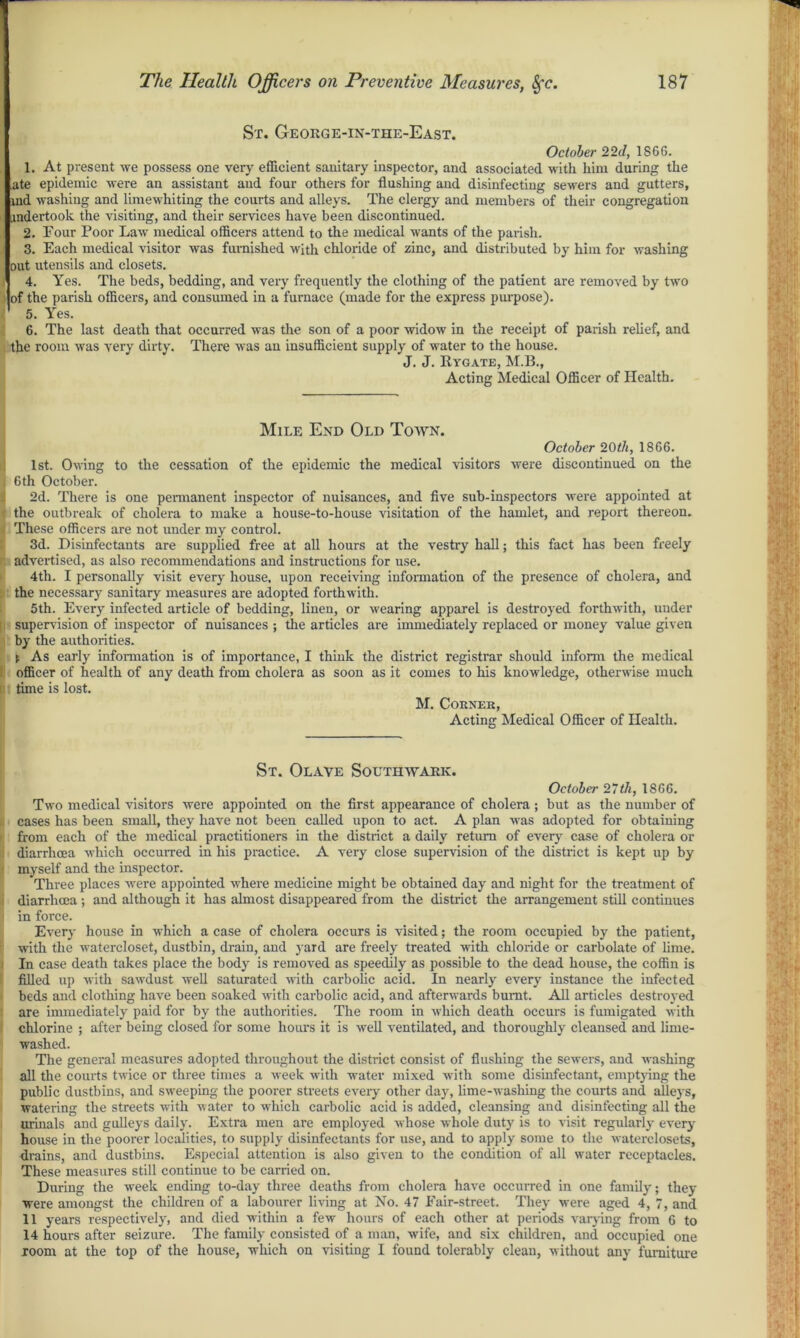 St. George-in-the-East. October 22d, 18GG. 1. At present we possess one very efficient sanitary inspector, and associated with him during the ate epidemic were an assistant and four others for flushing and disinfecting sewers and gutters, ind washing and limewhiting the courts and alleys. The clergy and members of their congregation undertook the visiting, and their services have been discontinued. 2. Four Poor Law medical officers attend to the medical wants of the parish. 3. Each medical visitor was furnished with chloride of zinc, and distributed by him for washing out utensils and closets. 4. Yes. The beds, bedding, and very frequently the clothing of the patient are removed by two lof the parish officers, and consumed in a furnace (made for the express purpose). ’ 5. Yes. 6. The last death that occurred was the son of a poor widow in the receipt of parish relief, and the room was very dirty. There was an insufficient supply of water to the house. J. J. Rygate, M.B., Acting Medical Officer of Health. Mile End Old Town. October 20th, 1866. 1st. Owing to the cessation of the epidemic the medical visitors were discontinued on the i 6 th October. 2d. There is one permanent inspector of nuisances, and five sub-inspectors were appointed at the outbreak of cholera to make a house-to-house visitation of the hamlet, and report thereon. These officers are not under my control. 3d. Disinfectants are supplied free at all hours at the vestry hall; this fact has been freely advertised, as also recommendations and instructions for use. 4th. I personally visit every house, upon receiving information of the presence of cholera, and the necessary sanitary measures are adopted forthwith. 5th. Every infected article of bedding, linen, or wearing apparel is destroyed forthwith, under 11 supervision of inspector of nuisances; the articles are immediately replaced or money value given by the authorities. !. As early information is of importance, I think the district registrar should inform the medical officer of health of any death from cholera as soon as it comes to his knowledge, otherwise much time is lost. M. Corner, Acting Medical Officer of Health. St. Olave Southwark. October 27th, 1866. Two medical visitors were appointed on the first appearance of cholera ; but as the number of , cases has been small, they have not been called upon to act. A plan was adopted for obtaining from each of the medical practitioners in the district a daily return of every case of cholera or i diarrhoea which occurred in his practice. A very close supervision of the district is kept up by myself and the inspector. Three places were appointed where medicine might be obtained day and night for the treatment of i diarrhoea; and although it has almost disappeared from the district the arrangement still continues i in force. Every house in which a case of cholera occurs is visited; the room occupied by the patient, with the watercloset, dustbin, drain, and yard are freely treated with chloride or carbolate of lime. In case death takes place the body is removed as speedily as possible to the dead house, the coffin is filled up with sawdust well saturated with carbolic acid. In nearly every instance the infected beds and clothing have been soaked with carbolic acid, and afterwards burnt. All articles destroyed are immediately paid for by the authorities. The room in which death occurs is fumigated with chlorine ; after being closed for some hours it is well ventilated, and thoroughly cleansed and lime- washed. The general measures adopted throughout the district consist of flushing the sewers, and washing all the courts twice or three times a week with water mixed with some disinfectant, emptying the public dustbins, and sweeping the poorer streets every other day, lime-washing the courts and alleys, watering the streets with water to which carbolic acid is added, cleansing and disinfecting all the urinals and gulleys daily. Extra men are employed whose whole duty is to visit regularly every house in the poorer localities, to supply disinfectants for use, and to apply some to the waterclosets, drains, and dustbins. Especial attention is also given to the condition of all water receptacles. These measures still continue to be carried on. During the week ending to-day three deaths from cholera have occurred in one family; they were amongst the children of a labourer living at No. 47 Fair-street. They were aged 4, 7, and 11 years respectively, and died within a few hours of each other at periods varying from 6 to 14 hours after seizure. The family consisted of a man, wife, and six children, and occupied one room at the top of the house, which on visiting I found tolerably clean, without any furniture