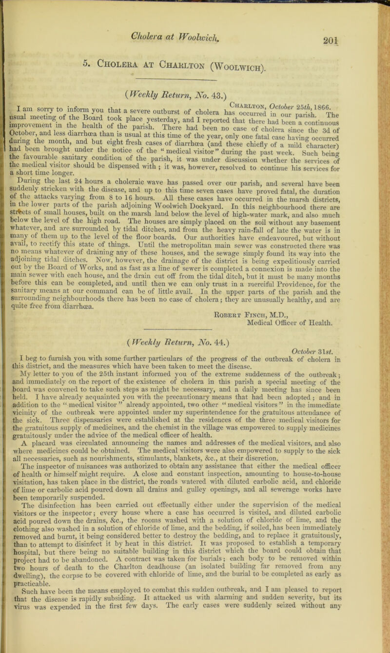 201 Cholera at Charlton (Woolwich) ( Weekly Return, No. 43.) Iam sorry to inform you that a severe outburst of cholera has occurred parish '0 The usual meeting of the -Board took place yesterday, and I reported that there had been a continuous improvement m the health of the parish. There had been no case of cholera rince ?he 3dof October and less diarrhoea than is usual at this time of the year, only one fatal case haring occurred during the month, and but eight fresh cases of diarrhoea (and these chiefly of a mild ch£aS had been biought under the notice of the “ medical visitor” during the past week. Such bein'* the favourable sanitary condition of the parish, it was under discussion whether the services of the medical visitor should be dispensed with ; it was, however, resolved to continue his sendees for a short time longer. During the last 24 hours a choleraic wave has passed over our parish, and several have been suddenly stricken with the disease, and up to this time seven cases have proved fatal, the duration ot the attacks varying from 8 to 16 hours. All these cases have occurred in the marsh districts, m the lower parts of the parish adjoining Woolwich Dockyard. In this neighbourhood there are stteets of small houses, built on the marsh land below the level of high-water mark, and also much below the level of the high road. The houses are simply placed on the soil without any basement whatever, and are surrounded by tidal ditches, and from the heavy rain-fall of late the water is in man} of them up to the level of the floor boards. Our authorities have endeavoured, but without a^ ail, to rectify this state of things. Until the metropolitan main sewer was constructed there was no,means whatever of draining any of these houses, and the sewage simply found its way into the adjoining tidal ditches. Now, however, the drainage of the district is being expeditiously carried out by the Board of Works, and as fast as a line of sewer is completed a connexion is made into the main sewer with each house, and the drain cut off from the tidal ditch, but it must be many months before this can be completed, and until then we can only trust in a merciful Providence, for the sanitary means at our command can be of little avail. In the upper parts of the parish and the surrounding neighbourhoods there has been no case of cholera; they are unusually healthy, and are quite free from diarrhoea. Robert Finch, M.D., Medical Officer of Health. ( Weekly Return, No. 44.) October 3lsf. I beg to furnish you with some further particulars of the progress of the outbreak of cholera in this district, and the measures which have been taken to meet the disease. My letter to you of the 25th instant informed you of the extreme suddenness of the outbreak; and immediately on the report of the existence of cholera in this parish a special meeting of the board was convened to take such steps as might be necessary, and a daily meeting has since been held. I have already acquainted you with the precautionary means that had been adopted ; and in addition to the “ medical visitor ” already appointed, two other “ medical visitors ” in the immediate vicinity of the outbreak were appointed under my superintendence for the gratuitous attendance of the sick. Three dispensaries were established at the residences of the three medical visitors for the gratuitous supply of medicines, and the chemist in the village was empowered to supply medicines gratuitously under the advice of the medical officer of health. A placard was circulated announcing the names and addresses of the medical visitors, and also where medicines could be obtained. The medical visitors were also empowered to supply to the sick all necessaries, such as nourishments, stimulants, blankets, &c., at their discretion. The inspector of nuisances was authorized to obtain any assistance that either the medical officer of health or himself might require. A close and constant inspection, amounting to house-to-house visitation, has taken place in the district, the roads watered with diluted carbolic acid, and chloride of lime or carbolic acid poured down all drains and gulley openings, and all sewerage works have I been temporarily suspended. The disinfection has been carried out effectually either under the supervision of the medical visitors or the inspector; eveiy house where a case has occurred is visited, and diluted carbolic acid poured down the drains, Sec., the rooms washed with a solution of chloride of lime, and the clothing also washed in a solution of chloride of lime, and the bedding, if soiled, has been immediately removed and burnt, it being considered better to destroy the bedding, and to replace it gratuitously, I than to attempt to disinfect it by heat in this district. It was proposed to establish a temporary hospital, but there being no suitable building in this district which the board could obtain that project had to be abandoned. A contract was taken for burials; each body to be removed within I two hours of death to the Charlton deadhouse (an isolated building far removed from any dwelling), the corpse to be covered with chloride of lime, and the burial to be completed as early as practicable. Such have been the means employed to combat this sudden outbreak, and I am pleased to report that the disease is rapidly subsiding. It attacked us with alarming and sudden severity, but its virus was expended in the first few days. The early cases were suddenly seized without any