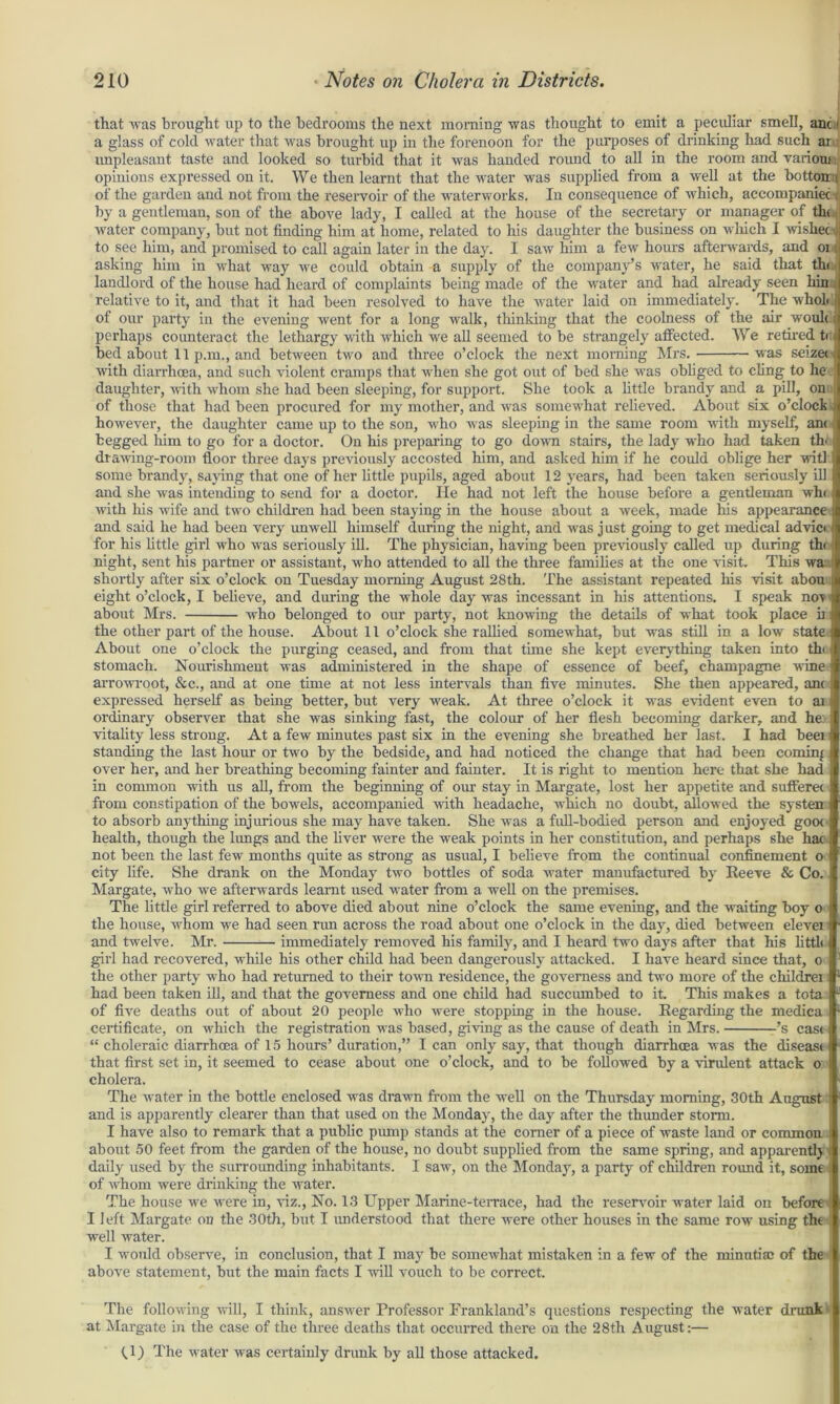 that was brought up to the bedrooms the next morning was thought to emit a peculiar smell, anc I a glass of cold water that was brought up in the forenoon for the purposes of drinking had such ar unpleasant taste and looked so turbid that it was handed round to all in the room and various opinions expressed on it. We then learnt that the water was supplied from a well at the botton i of the garden and not from the reservoir of the waterworks. In consequence of which, accompanied by a gentleman, son of the above lady, I called at the house of the secretary or manager of th( water company, but not finding him at home, related to his daughter the business on which I wished^ to see him, and promised to call again later in the day. I saw him a few hours afterwards, and oi asking him in what way we could obtain a supply of the company’s water, he said that the landlord of the house had heard of complaints being made of the water and had already seen kin relative to it, and that it had been resolved to have the water laid on immediately. The wholi of our party in the evening went for a long walk, thinking that the coolness of the air woul< perhaps counteract the lethargy with which we all seemed to be strangely affected. We retired ti bed about 11p.m., and between two and three o’clock the next morning Mrs. was seized with diarrhoea, and such violent cramps that Avhen she got out of bed she was obliged to cling- to he daughter, with whom she had been sleeping, for support. She took a little brandy and a pill, on of those that had been procured for my mother, and was somewhat relieved. About six o’clock j however, the daughter came up to the son, who was sleeping in the same room with myself, am begged him to go for a doctor. On his preparing to go down stairs, the lady who had taken th< ; drawing-room floor three days previously accosted him, and asked him if he could oblige her witl some brandy, saying that one of her little pupils, aged about 12 years, had been taken seriously ill and she was intending to send for a doctor. He had not left the house before a gentleman whi with his wife and two children had been staying in the house about a week, made his appearance- and said he had been very unwell himself during the night, and was j ust going to get medical advio f for his little girl who was seriously ill. The physician, having been previously called up during th< night, sent his partner or assistant, who attended to all the three families at the one visit. This wa shortly after six o’clock on Tuesday morning August 28th. The assistant repeated his visit abou eight o’clock, I believe, and during the whole day was incessant in his attentions. I speak noA about Mrs. who belonged to our party, not knowing the details of what took place b i the other part of the house. About 11 o’clock she rallied somewhat, but was still in a low state About one o’clock the purging ceased, and from that time she kept everything taken into tin ■ stomach. Nourishment was administered in the shape of essence of beef, champagne wine j arrowroot, &c., and at one time at not less intervals than five minutes. She then appeared, anc expressed herself as being better, but very weak. At three o’clock it was evident even to ai s ordinary observer that she was sinking fast, the colour of her flesh becoming darker, and he: vitality less strong. At a few minutes past six in the evening she breathed her last. I had beei standing the last hour or two by the bedside, and had noticed the change that had been coming over her, and her breathing becoming fainter and fainter. It is right to mention here that she had in common with us all, from the beginning of our stay in Margate, lost her appetite and sufferec from constipation of the bowels, accompanied with headache, which no doubt, allowed the systen to absorb anything injurious she may have taken. She was a full-bodied person and enjoyed gooc health, though the lungs and the liver were the weak points in her constitution, and perhaps she hac not been the last few months quite as strong as usual, I believe from the continual confinement o I city life. She drank on the Monday two bottles of soda water manufactured by Reeve & Co. Margate, who we afterwards learnt used water from a well on the premises. The little girl referred to above died about nine o’clock the same evening, and the waiting boy o the house, whom we had seen run across the road about one o’clock in the day, died between elevei and twelve. Mr. immediately removed his family, and I heard two days after that his little girl had recovered, while his other child had been dangerously attacked. I have heard since that, o the other party who had returned to their town residence, the governess and two more of the childrei i had been taken ill, and that the governess and one child had succumbed to it. This makes a tota of five deaths out of about 20 people who were stopping in the house. Regarding the medica certificate, on which the registration was based, giving as the cause of death in Mrs. ’s cas< “ choleraic diarrhoea of 15 hours’ duration,” I can only say, that though diarrhoea was the disease that first set in, it seemed to cease about one o’clock, and to be followed by a virulent attack o i cholera. The water in the bottle enclosed was drawn from the well on the Thursday morning, 30th August j and is apparently clearer than that used on the Monday, the day after the thunder storm. I have also to remark that a public pump stands at the comer of a piece of waste land or common. about 50 feet from the garden of the house, no doubt supplied from the same spring, and apparentlj daily used by the surrounding inhabitants. I saw, on the Monday, a party of children round it, some : of whom were drinking the water. The house we were in, viz., No. 13 Upper Marine-terrace, had the reservoir water laid on before I left Margate on the 30th, but I understood that there were other houses in the same row using the well water. I would observe, in conclusion, that I may be somewhat mistaken in a few of the minutiae of the above statement, but the main facts I will vouch to be correct. The following will, I think, answer Professor Frankland’s questions respecting the water drank at Margate in the case of the three deaths that occurred there on the 28th August:— f 1) The water was certainly drunk by all those attacked.