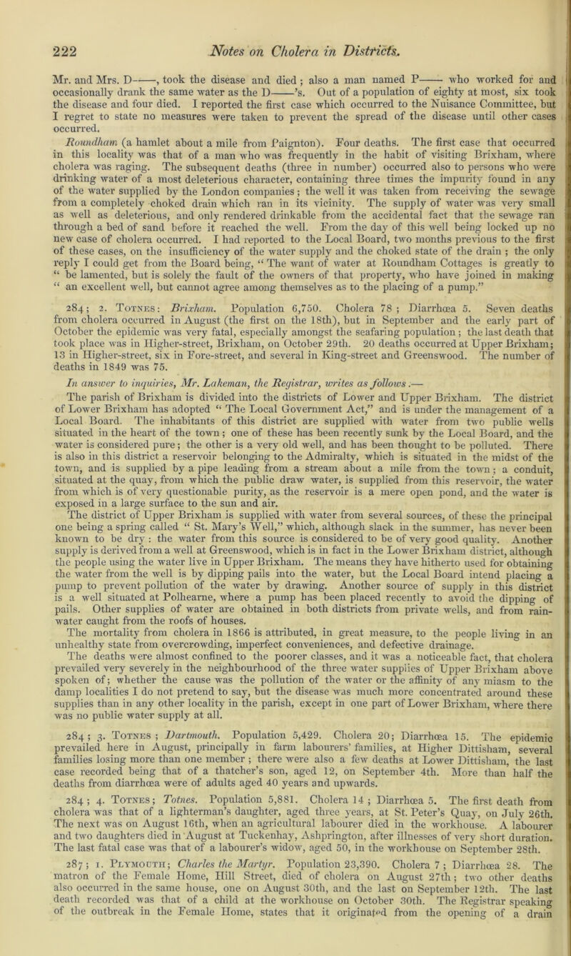 Mr. and Mrs. D , took the disease and died ; also a man named P who worked for and occasionally drank the same water as the D ’s. Out of a population of eighty at most, six took the disease and four died. I reported the first case which occurred to the Nuisance Committee, hut I regret to state no measures were taken to prevent the spread of the disease until other cases occurred. Roundham (a hamlet about a mile from Paignton). Pour deaths. The first case that occurred I in this locality was that of a man who was frequently in the habit of visiting Brixham, where cholera was raging. The subsequent deaths (three in number) occurred also to persons who were i drinking water of a most deleterious character, containing three times the impurity found in any of the water supplied by the London companies ; the well it was taken from receiving the selvage from a completely choked drain which ran in its vicinity. The supply of water was very small as well as deleterious, and only rendered drinkable from the accidental fact that the sewage ran through a bed of sand before it reached the well. From the day of this well being locked up no new case of cholera occurred. I had reported to the Local Board, two months previous to the first of these cases, on the insufficiency of the water supply and the choked state of the drain ; the only reply I could get from the Boai’d being, “ The want of water at Roundham Cottages is greatly to “ be lamented, but is solely the fault of the owners of that property, who have joined in making “ an excellent well, but cannot agree among themselves as to the placing of a pump.” 284; 2. Totnes: Brixliam. Population 6,750. Cholera 78; Diarrhoea 5. Seven deaths from cholera occurred in August (the first on the 18th), but in September and the early part of October the epidemic was very fatal, especially amongst the seafaring population ; the last death that took place was in Higher-street, Brixham, on October 29th. 20 deaths occurred at Upper Bidxham; 13 in Higher-street, six in Fore-street, and several in King-street and Greenswood. The number of deaths in 1849 was 75. In answer to inquiries, Mr. Lakeman, the Registrar, writes as follows.— The parish of Brixham is divided into the districts of Lower and Upper Brixham. The district of Lower Brixham has adopted “ The Local Government Act,” and is under the management of a Local Board. The inhabitants of this district are supplied with water from two public wells situated in the heart of the town ; one of these has been recently sunk by the Local Board, and the water is considered pure; the other is a very old well, and has been thought to be polluted. There is also in this district a reservoir belonging to the Admiralty, which is situated in the midst of the town, and is supplied by a pipe leading from a stream about a mile from the town ; a conduit, situated at the quay, from which the public draw water, is supplied from this reservoir, the water from which is of very questionable purity, as the reservoir is a mere open pond, and the water is exposed in a large surface to the sun and air. The district of Upper Brixham is supplied with water from several sources, of these the principal one being a spring called “ St. Mary’s Well,” which, although slack in the summer, has never been known to be dry : the water from this source is considered to be of very good quality. Another supply is derived from a well at Greenswood, which is in fact in the Lower Brixham district, although the people using the water live in Upper Brixham. The means they have hitherto used for obtaining the water from the well is by dipping pails into the water, but the Local Board intend placing a pump to prevent pollution of the water by drawing. Another source of supply in this district is a well situated at Polhearne, where a pump has been placed recently to avoid the dipping of pails. Other supplies of water are obtained in both districts from private wells, and from rain- water caught from the roofs of houses. The mortality from cholera in 1866 is attributed, in great measure, to the people living in an unhealthy state from overcrowding, imperfect conveniences, and defective drainage. The deaths were almost confined to the poorer classes, and it was a noticeable fact, that cholera prevailed very severely in the neighbourhood of the three water supplies of Upper Brixham above spoken of; whether the cause was the pollution of the water or the affinity of any miasm to the damp localities I do not pretend to say, but the disease was much more concentrated around these supplies than in any other locality in the parish, except in one part of Lower Brixham, where there was no public water supply at all. 284; 3. Totnes; Dartmouth. Population 5,429. Cholera 20; Diarrhoea 15. The epidemic i prevailed here in August, principally in farm labourers’ families, at Higher Dittisham, several families losing more than one member ; there were also a few deaths at Lower Dittisham, the last case recorded being that of a thatcher’s son, aged 12, on September 4th. More than’ half the deaths from diarrhoea were of adults aged 40 years and upwards. 284; 4. Totnes; Totnes. Population 5,881. Cholera 14 ; Diarrhoea 5. The first death from cholera was that of a lighterman’s daughter, aged three years, at St. Peter’s Quay, on July 26th. The next was on August 16th, when an agricultural labourer died in the workhouse. A labourer and two daughters died in August at Tuckenhay, Ashprington, after illnesses of very short duration. The last fatal case was that of a labourer’s widow, aged 50, in the workhouse on September 28th. 287; 1. Plymouth; Charles the Martyr. Population 23,390. Cholera 7 ; Diarrhoea 28. The matron of the Female Home, Hill Street, died of cholera on August 27th ; two other deaths also occurred in the same house, one on August 30th, and the last on September 12th. The last death recorded was that of a child at the workhouse on October 30th. The Registrar speaking of the outbreak in the Female Home, states that it originated from the opening of a drain