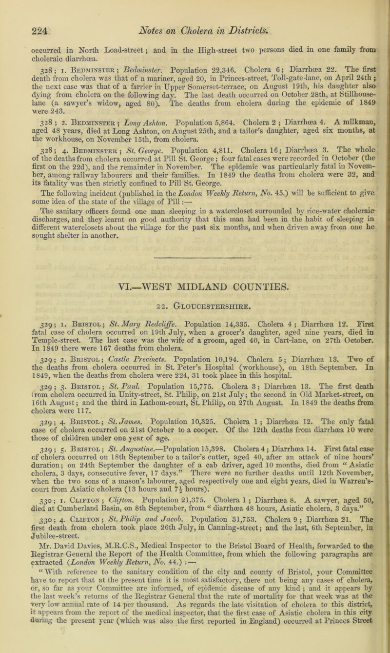 occurred in North Load-street; and in the High-street two persons died in one family from choleraic diarrhoea. 328; x. Bedminster ; Bedminster. Population 22,346. Cholera 6; Diarrhoea 22. The first death from cholera was that of a mariner, aged 20, in Princes-street, Toll-gate-lane, on April 24th -y the next case was that of a farrier in Upper Somerset-terrace, on August 19th, his daughter also dying from cholera on the following day. The last death occurred on October 28th, at Stillhouse- lane (a sawyer’s widow, aged 80). The deaths from cholera during the epidemic of 1840 were 243. 328; 2. Bedminster; Long Ashton. Population 5,864. Cholera 2 ; Diarrhoea 4. A milkman, aged 48 years, died at Long Ashton, on August 25th, and a tailor’s daughter, aged six months, at the workhouse, on November 15tli, from cholera. 328; 4. Bedminster; St. George. Population 4,811. Cholera 16; Diarrhoea 3. The whole of the deaths from cholera occurred at Pill St. George ; four fatal cases were recorded in October (the first on the 22d), and the remainder in November. The epidemic was particularly fatal in Novem- ber, among railway labourers and their families. In 1849 the deaths from cholera were 32, and its fatality was then stxictly confined to Pill St. George. The following incident (published in the London Weekly Return, Ao. 45.) will be sufficient to give some idea of the state of the village of Pill:— The sanitary officers found one man sleeping in a watercloset sui’rounded by rice-water choleraic discharges, and they learnt on good authority that this man had been in the habit of sleeping in different waterclosets about the village for the past six months, and when driven away from one he sought shelter in another. VI.—WEST MIDLAND COUNTIES. 22. Gloucestershire. 329; 1. Bristol; St. Mary Redcliffe. Population 14,335. Cholera 4; Diarrhoea 12. First fatal case of cholera occurred on 19th July, when a grocer’s daughter, aged nine years, died in Temple-street. The last case was the wife of a groom, aged 40, in Cart-lane, on 27th October. In 1849 there were 167 deaths from cholera. 329; 2. Bristol; Castle Precincts. Population 10,194. Cholera 5; Diari'hoea 13. Two of the deaths from cholera occurred in St. Peter’s Hospital (workhouse), on 18th September. In 1849, when the deaths from cholera were 224, 31 took place in this hospital. 329; 3. Bristol; St. Paul. Population 15,775. Cholera 3; Diarrhoea 13. The first death from cholera occurred in Unity-street, St. Philip, on 21st July; the second in Old Market-street, on 16th August; and the third in Lathom-court, St. Philip, on 27th August. In 1849 the deaths from cholera were 117. 329; 4. Bristol; St.James. Population 10,325. Cholera 1; Diarrhoea 12. The only fatal case of cholera occurred on 21st October to a cooper. Of the 12th deaths from diarrhoea 10 were those of children under one year of age. 329; 5. Bristol; St. Augustine.—Population 15,398. Cholera 4; Diarrhoea 14. First fatal case of cholera occurred on 18th September to a tailor’s cutter, aged 40, after an attack of nine hoursr duration; on 24th September the daughter of a cab driver, aged 10 months, died from “Asiatic cholera, 3 days, consecutive fever, 17 days.” There were no further deaths until 12th November,, when the two sons of a mason’s labourer, aged respectively one and eight years, died in Warren’s- court from Asiatic cholera (13 hours and hours). 330; 1. Clifton; Clifton. Population 21,375. Cholera 1 ; Diarrhoea 8. A sawyer, aged 50, died at Cumberland Basin, on 8th September, from “ diarrhoea 48 hours, Asiatic cholera, 3 days.” 330; 4. Cllfton; St. Philip and Jacob. Population 31,753. Cholera 9 ; Diarrhoea 21. The first death from cholera took place 26th July, in Canning-street; and the last, 6th September, in Jubilee-street. Mr. David Davies, M.R.C.S., Medical Inspector to the Bristol Board of Health, forwarded to the Registrar General the Report of the Health Committee, from which the following paragraphs are extracted (London Weekly Return, No. 44.) : — “ With reference to the sanitary condition of the city and county of Bristol, your Committee have to report that at the present time it is most satisfactory, there not being any cases of cholera, or, so far as your Committee are informed, of epidemic disease of any kind ; and it appears by the last iveek’s returns of the Registrar General that the rate of mortality for that week was at the very low annual rate of 14 per thousand. As regards the late visitation of cholera to this district, it appears from the report of the medical inspector, that the first case of Asiatic cholera in this city during the present year (which was also the first reported in England) occurred at Princes Sheet