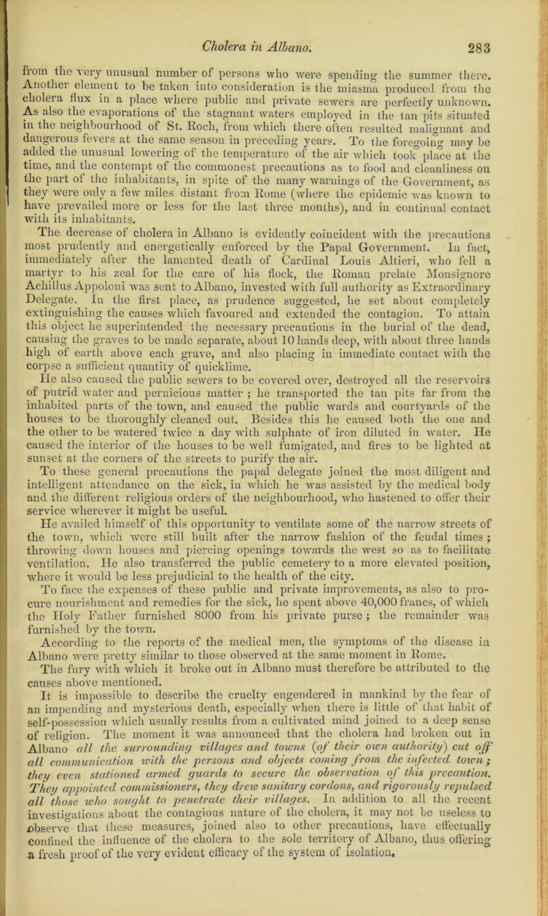 fiom the very unusual number of persons who were spending the summer there. Another element to be taken into consideration is the miasma produced from the cliolei a tlux in a place where public and private sewers are perfectly unknown. As also the evaporations of the stagnant waters employed in the tan pits situated in the neighbourhood ot St. Roch, from which there often resulted malignant and dangeiouo fevcis at the same season in preceding years, To the foregoing may be added the unusual lowering of the temperature of the air which tool” place at the time, and the contempt of the commonest precautions as to food and cleanliness on the part of the inhabitants, in spite of the many warnings of the Government, as they were only a few miles distant from Rome (where the epidemic was known to have prevailed more or less for the last three months), and in continual contact with its inhabitants. The decrease ot cholera in Albano is evidently coincident with the precautions most prudently and energetically enforced by the Papal Government. In fact, immediately alter the lamented death of Cardinal Louis Altieri, who fell a martyr to his zeal for the care of his flock, the Roman prelate Monsignore Achillus Appoloni was sent to Albano, invested with full authority as Extraordinary Delegate. In the first place, as prudence suggested, he set about completely extinguishing the causes which favoured and extended the contagion. To attain this object he superintended the necessary precautions in the burial of the dead, causing the graves to be made separate, about 10 hands deep, with about three hands high of earth above each grave, and also placing in immediate contact with the corpse a sufficient quantity of quicklime. He also caused the public sewers to be covered over, destroyed all the reservoirs of putrid water and pernicious matter ; he transported the tan pits far from the inhabited parts of the town, and caused the public wards and courtyards of the houses to be thoroughly cleaned out. Besides this he caused both the one and the other to be watered twice a day with sulphate of iron diluted in water. He caused the interior of the houses to be well fumigated, and fires to be lighted at sunset at the corners of the sti’eets to purify the air. To these general precautions the papal delegate joined the most diligent and intelligent attendance on the sick, in which he was assisted by the medical body and the different religious orders of the neighbourhood, who hastened to offer their service wherever it might be useful. He availed himself of this opportunity to ventilate some of the narrow streets of the town, which were still built after the narrow fashion of the feudal times ; throwing down houses and piercing openings towards the west so as to facilitate ventilation. He also transferred the public cemetery to a more elevated position, where it would be less prejudicial to the health of the city. To face the expenses of these public and private improvements, as also to pro- cure nourishment and remedies for the sick, he spent above 40,000 francs, of which the Holy Father furnished 8000 from his private purse; the remainder was furnished by the town. According to the reports of the medical men, the symptoms of the disease in Albano were pretty similar to those observed at the same moment in Rome. The fury with which it broke out in Albano must therefore be attributed to the causes above mentioned. It is impossible to describe the cruelty engendered in mankind by the fear of an impending and mysterious death, especially when there is little of that habit of self-possession which usually results from a cultivated mind joined to a deep sense of religion. The moment it was announced that the cholera had broken out in Albano all the surrounding villages and towns (of their own authority) cut off all communication with the persons and objects coming from the infected town; they even stationed armed guards to secure the observation of this precaution. They appointed commissioners, they drew sanitary cordons, and rigorously repulsed all those who sought to penetrate their villages. In addition to all the recent investigations about the contagious nature of the cholera, it may not bo useless to observe that these measures, joined also to other precautions, have effectually confined the influence of the cholera to the sole territory of Albano, thus offering a fresh proof of the very evident efficacy of the system of isolation.