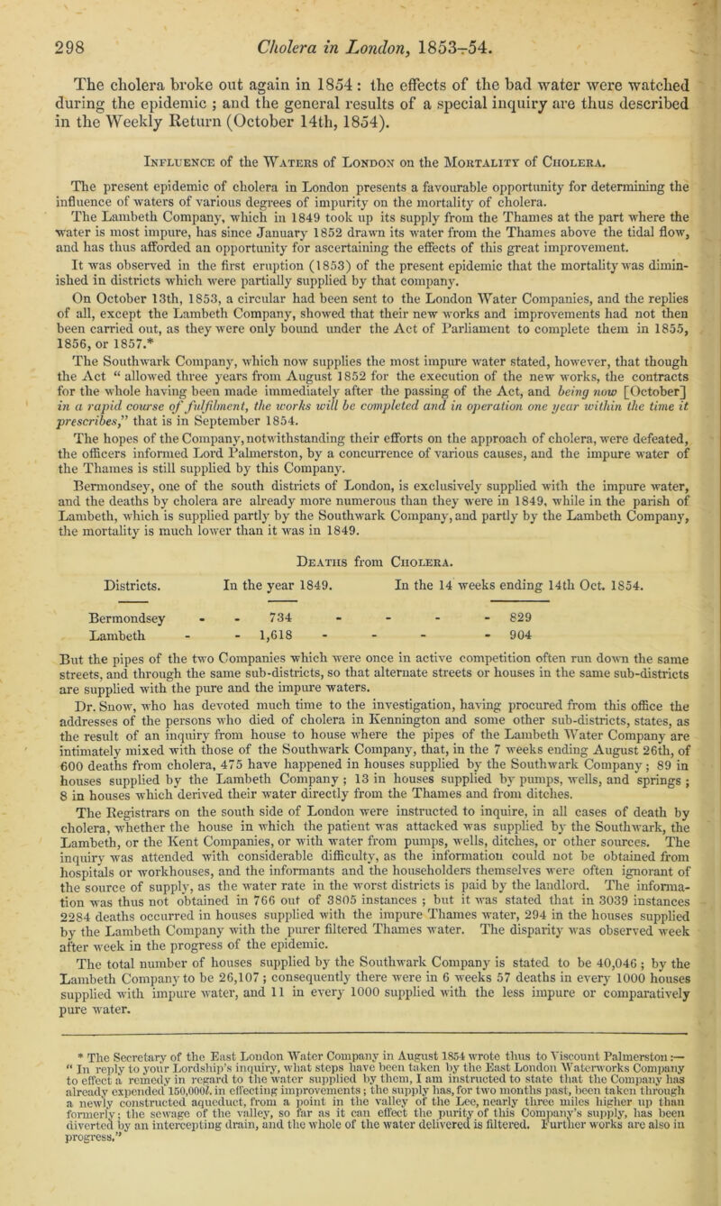 The cholera broke out again in 1854 : the effects of the bad water were watched during the epidemic ; and the general results of a special inquiry are thus described in the Weekly Return (October 14th, 1854). Influence of the Waters of London on the Mortality of Cholera. The present epidemic of cholera in London presents a favourable opportunity for determining the influence of waters of various degrees of impurity on the mortality of cholera. The Lambeth Company, which in 1849 took up its supply from the Thames at the part where the water is most impure, has since January 1852 drawn its water from the Thames above the tidal flow, and has thus afforded an opportunity for ascertaining the effects of this great improvement. It was observed in the first eruption (1853) of the present epidemic that the mortality was dimin- ished in districts which were partially supplied by that company. On October 13th, 1853, a circular had been sent to the London Water Companies, and the replies of all, except the Lambeth Company, showed that their new works and improvements had not then been carried out, as they were only bound under the Act of Parliament to complete them in 1855, 1856, or 1857.* The Southwark Company, which now supplies the most impure water stated, however, that though the Act “ allowed three years from August 1852 for the execution of the new works, the contracts for the whole having been made immediately after the passing of the Act, and being now [October] in a rapid course of fulfilment, the works will be completed and in operation one year within the time it prescribes,” that is in September 1854. The hopes of the Company, notwithstanding their efforts on the approach of cholera, were defeated, the officers informed Lord Palmerston, by a concurrence of various causes, and the impure water of the Thames is still supplied by this Company. Bermondsey, one of the south districts of London, is exclusively supplied with the impure water, and the deaths by cholera are already more numerous than they were in 1849, while in the parish of Lambeth, which is supplied partly by the Southwark Company, and partly by the Lambeth Company, the mortality is much lower than it was in 1849. Deaths from Cholera. Districts. In the year 1849. In the 14 weeks ending 14th Oct. 1S54. Bermondsey --734 - - - - 829 Lambeth - - 1,618 - - - 904 But the pipes of the two Companies which were once in active competition often run down the same streets, and through the same sub-districts, so that alternate streets or houses in the same sub-districts are supplied with the pure and the impure waters. Dr. Snow, who has devoted much time to the investigation, having procured from this office the addresses of the persons who died of cholera in Kennington and some other sub-districts, states, as the result of an inquiry from house to house where the pipes of the Lambeth Water Company are intimately mixed with those of the Southwark Company, that, in the 7 weeks ending August 26th, of 600 deaths from cholera, 475 have happened in houses supplied by the Southwark Company; 89 in houses supplied by the Lambeth Company ; 13 in houses supplied by pumps, wells, and springs ; 8 in houses which derived their water directly from the Thames and from ditches. The Registrars on the south side of London were instructed to inquire, in all cases of death by cholera, whether the house in which the patient was attacked was supplied by the Southwark, the Lambeth, or the Kent Companies, or with water from pumps, wells, ditches, or other sources. The inquiry was attended with considerable difficulty, as the information could not be obtained from hospitals or workhouses, and the informants and the householders themselves were often ignorant of the source of supply, as the water rate in the worst districts is paid by the landlord. The informa- tion was thus not obtained in 766 out of 3805 instances ; but it was stated that in 3039 instances 2284 deaths occurred in houses supplied with the impure Thames water, 294 in the houses supplied by the Lambeth Company with the purer filtered Thames water. The disparity was observed week after week in the progress of the epidemic. The total number of houses supplied by the Southwark Company is stated to be 40,046 ; by the Lambeth Company to be 26,107 ; consequently there were in 6 weeks 57 deaths in every 1000 houses supplied with impure water, and 11 in every 1000 supplied with the less impure or comparatively pure water. * The Secretary of the East London Water Company in August 1854 wrote thus to Viscount Palmerston:— “ in reply to your Lordship’s inquiry, what steps have been taken by the East London Waterworks Company to effect a remedy in regard to the water supplied by them, I am instructed to state that the Company has already expended' 150,0001!. in effecting improvements; the supply has, for two months past, been taken through a newly constructed aqueduct, from a point in the valley of the Lee, nearly three miles higher up than formerly; the sewage of the valley, so far as it can effect the purity of this Company’s supply, has been diverted by an intercepting drain, and the whole of the water delivered is filtered. Further works are also in progress.”