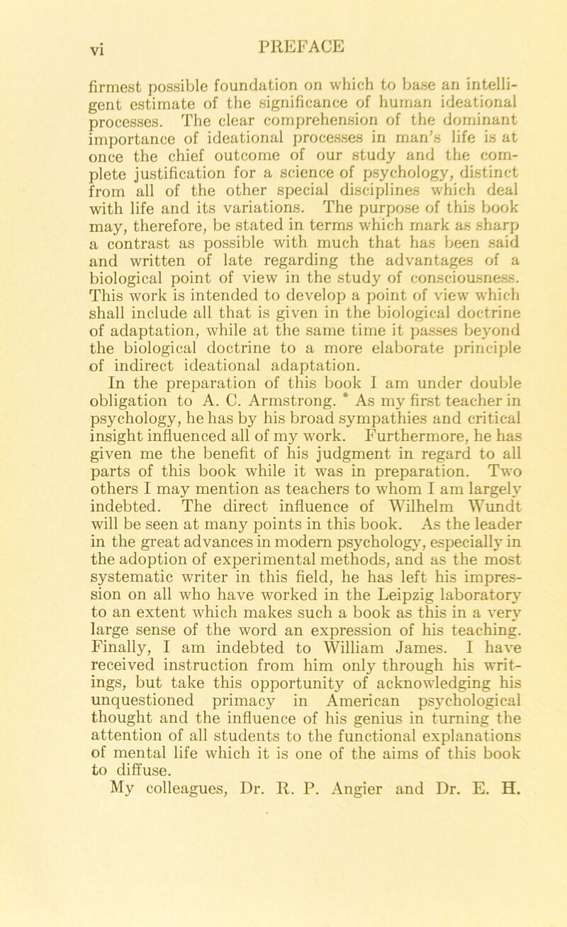 firmest possible foundation on which to base an intelli- gent estimate of the significance of human ideational processes. The clear comprehension of the dominant importance of ideational processes in man’s life is at once the chief outcome of our study and the com- plete justification for a science of psychology, distinct from all of the other special disciplines which deal with life and its variations. The purpose of this book may, therefore, be stated in terms which mark as sharp a contrast as possible with much that has been said and written of late regarding the advantages of a biological point of view in the study of consciousness. This work is intended to develop a point of view which shall include all that is given in the biological doctrine of adaptation, while at the same time it passes beyond the biological doctrine to a more elaborate principle of indirect ideational adaptation. In the preparation of this book I am under double obligation to A. C. Armstrong. * As my first teacher in psychology, he has by his broad sympathies and critical insight influenced all of my work. Furthermore, he has given me the benefit of his judgment in regard to all parts of this book while it was in preparation. Two others I may mention as teachers to whom I am largely indebted. The direct influence of Wilhelm Wundt will be seen at many points in this book. As the leader in the great advances in modern psychology, especially in the adoption of experimental methods, and as the most systematic writer in this field, he has left his impres- sion on all who have worked in the Leipzig laboratory to an extent which makes such a book as this in a very large sense of the word an expression of his teaching. Finally, I am indebted to William James. I have received instruction from him only through his writ- ings, but take this opportunity of acknowledging his unquestioned primacy in American ps}^chological thought and the influence of his genius in turning the attention of all students to the functional explanations of mental life which it is one of the aims of this book to diffuse. My colleagues. Dr. R. P. Angler and Dr. E. H.