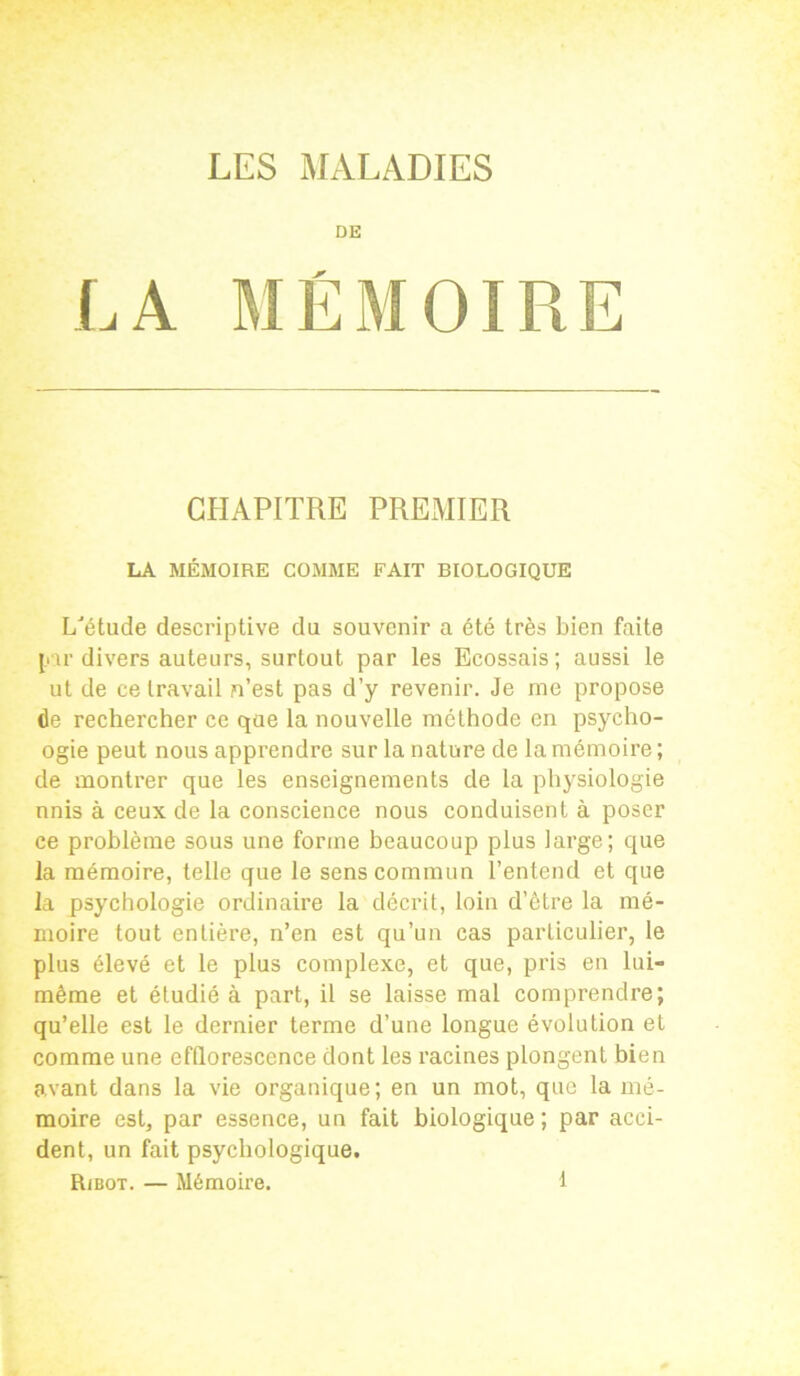 DE LA MÉMOIRE CHAPITRE PREMIER LA MÉMOIRE COMME FAIT BIOLOGIQUE L'étude descriptive du souvenir a été très bien faite par divers auteurs, surtout par les Ecossais; aussi le ut de ce travail n’est pas d’y revenir. Je me propose de rechercher ce que la nouvelle méthode en psycho- ogie peut nous apprendre sur la nature de la mémoire ; de montrer que les enseignements de la physiologie nnis à ceux de la conscience nous conduisent à poser ce problème sous une forme beaucoup plus large; que la mémoire, telle que le sens commun l’entend et que la psychologie ordinaire la décrit, loin d’être la mé- moire tout entière, n’en est qu’un cas particulier, le plus élevé et le plus complexe, et que, pris en lui- même et étudié à part, il se laisse mal comprendre; qu’elle est le dernier terme d’une longue évolution et comme une efflorescence dont les racines plongent bien avant dans la vie organique; en un mot, que la mé- moire est, par essence, un fait biologique; par acci- dent, un fait psychologique.