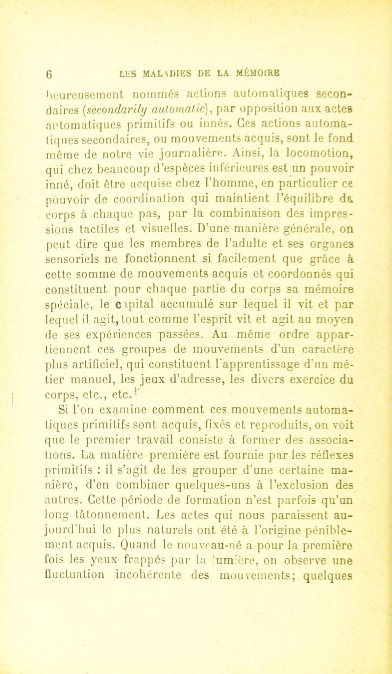 heureusement nommés actions automatiques secon- daires [secondarily aulomalic), par opposition aux actes automatiques primitifs ou innés. Ces actions automa- tiques secondaires, ou mouvements acquis, sont le fond même de notre vie journalière. Ainsi, la locomotion, qui chez beaucoup d’espèces inférieures est un pouvoir inné, doit être acquise chez l’homme, en particulier ce pouvoir de coordination qui maintient l’équilibre du. corps à chaque pas, par la combinaison des impres- sions tactiles et visuelles. D’une manière générale, on peut dire que les membres de l’adulte et ses organes sensoriels ne fonctionnent si facilement que grâce à cette somme de mouvements acquis et coordonnés qui constituent pour chaque partie du corps sa mémoire spéciale, le cipital accumulé sur lequel il vit et par lequel il agit, tout comme l’esprit vit et agit au moyen de ses expériences passées. Au même ordre appar- tiennent ces groupes de mouvements d’un caractère plus artificiel, qui constituent l’apprentissage d'un mé- tier manuel, les jeux d’adresse, les divers exercice du corps, etc., etc. Si l’on examine comment ces mouvements automa- tiques primitifs sont acquis, fixés et reproduits, on voit que le premier travail consiste à former des associa- tions. La matière première est fournie par les réflexes primitifs : il s’agit de les grouper d’une certaine ma- nière, d’en combiner quelques-uns à l’exclusion des autres. Cette période de formation n’est parfois qu’un long tâtonnement. Les actes qui nous paraissent au- jourd’hui le plus naturels ont été à l’origine pénible- ment acquis. Quand le nouveau-né a pour la première fois les yeux frappés par la umière, on observe une fluctuation incohérente des mouvements; quelques