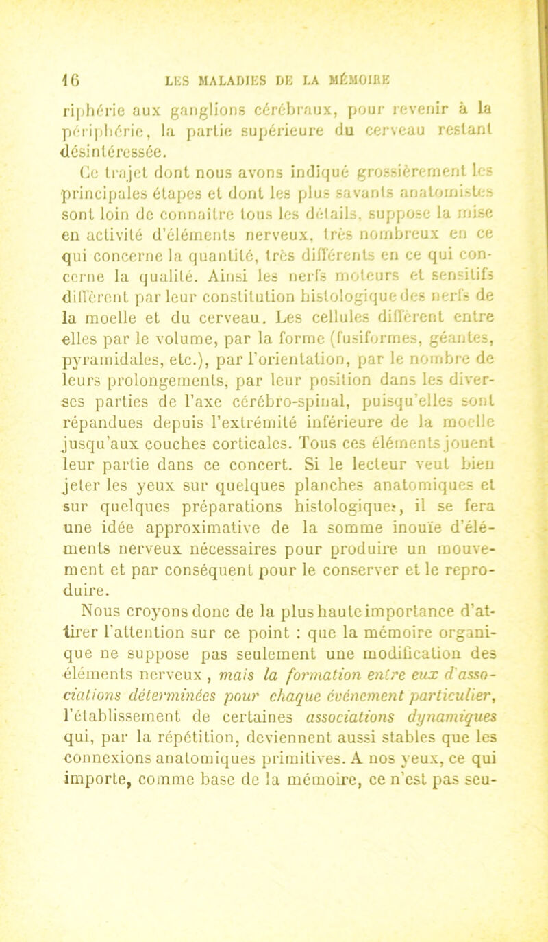 riphérie aux ganglions cérébraux, pour revenir à la périphérie, la partie supérieure du cerveau restant désintéressée. Ce trajet dont nous avons indiqué grossièrement les principales étapes et dont les plus savants anatomistes sont loin de connaître tous les détails, suppose la mise en activité d’éléments nerveux, très nombreux en ce qui concerne la quantité, très différents en ce qui con- cerne la qualité. Ainsi les nerfs moteurs et sensitifs diffèrent parleur constitution histologique des nerfs de la moelle et du cerveau. Les cellules diffèrent entre elles par le volume, par la forme (fusiformes, géantes, pyramidales, etc.), par l’orientation, par le nombre de leurs prolongements, par leur position dans les diver- ses parties de l’axe cérébro-spinal, puisqu’elles sont répandues depuis l’extrémité inférieure de la moelle jusqu’aux couches corticales. Tous ces éléments jouent leur partie dans ce concert. Si le lecteur veut bien jeter les yeux sur quelques planches anatomiques et sur quelques préparations histologiques, il se fera une idée approximative de la somme inouïe d’élé- ments nerveux nécessaires pour produire un mouve- ment et par conséquent pour le conserver et le repro- duire. Nous croyons donc de la plus haute importance d’at- tirer l’attention sur ce point : que la mémoire organi- que ne suppose pas seulement une modification des ■éléments nerveux , mais la formation entre eux d'asso- ciations déterminées pour chaque événement particulier, l’établissement de certaines associations dynamiques qui, par la répétition, deviennent aussi stables que les connexions anatomiques primitives. A nos yeux, ce qui importe, comme base de la mémoire, ce n’est pas seu-