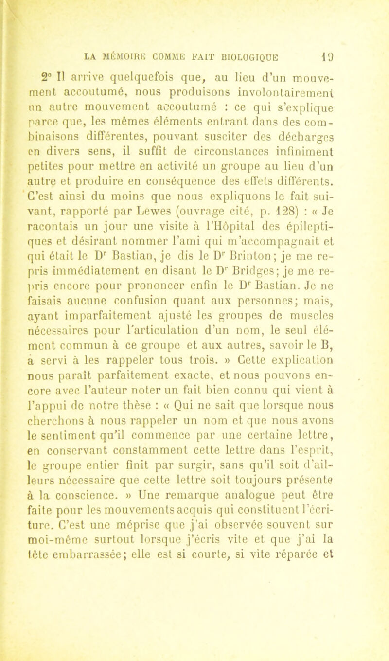 2° Il arrive quelquefois que, au lieu d’un mouve- ment accoutumé, nous produisons involontairement un autre mouvement accoutumé : ce qui s’explique parce que, les mêmes éléments entrant dans des com- binaisons différentes, pouvant susciter des décharges en divers sens, il suffit de circonstances infiniment petites pour mettre en activité un groupe au lieu d’un autre et produire en conséquence des effets différents. C’est ainsi du moins que nous expliquons le fait sui- vant, rapporté par Lewes (ouvrage cité, p. 128) : « Je racontais un jour une visite à l’Hôpital des épilepti- ques et désirant nommer l’ami qui m’accompagnait et qui était le Dr Bastian, je dis le Dr Brinton; je me re- pris immédiatement en disant le Dr Bridges; je me re- pris encore pour prononcer enfin le Dr Bastian. Je ne faisais aucune confusion quant aux personnes; mais, ayant imparfaitement ajusté les groupes de muscles nécessaires pour l'articulation d’un nom, le seul élé- ment commun à ce groupe et aux autres, savoir le B, a servi à les rappeler tous trois. » Cette explication nous paraît parfaitement exacte, et nous pouvons en- core avec l’auteur noter un fait bien connu qui vient à l’appui de notre thèse : « Qui ne sait que lorsque nous cherchons à nous rappeler un nom et que nous avons le sentiment qu’il commence par une certaine lettre, en conservant constamment cette lettre dans l’esprit, le groupe entier finit par surgir, sans qu’il soit d’ail- leurs necessaire que cette lettre soit toujours présente à la conscience. » Une remarque analogue peut êtro faite pour les mouvements acquis qui constituent l’écri- ture. C’est une méprise que j'ai observée souvent sur moi-même surtout lorsque j’écris vite et que j’ai la tête embarrassée; elle est si courte, si vite réparée et