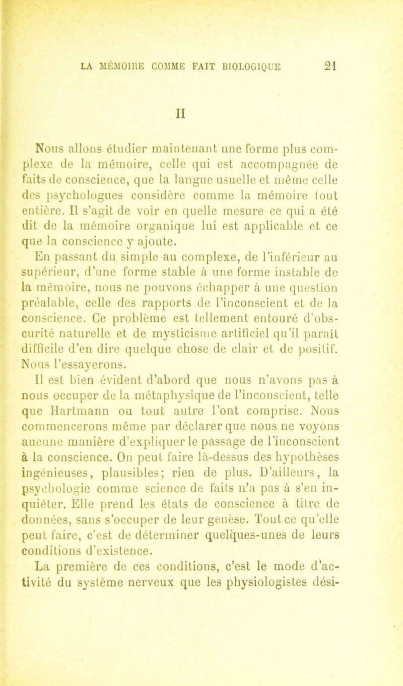 II Nous allons étudier maintenant une forme plus com- plexe de la mémoire, celle qui est accompagnée de faits de conscience, que la langue usuelle et même celle des psychologues considère comme la mémoire lout entière. Il s’agit de voir en quelle mesure ce qui a été dit de la mémoire organique lui est applicable et ce que la conscience y ajoute. En passant du simple au complexe, de l’inférieur au supérieur, d’une forme stable à une forme instable de la mémoire, nous ne pouvons échapper à une question préalable, celle des rapports de l’inconscient et de la conscience. Ce problème est tellement entouré d’obs- curité naturelle et de mysticisme artificiel qu’il paraît difficile d’en dire quelque chose de clair et de positif. Nous l’essayerons. Il est bien évident d’abord que nous n’avons pas à nous occuper de la métaphysique de l’inconscient, telle que Hartmann ou tout autre l’ont comprise. Nous commencerons même par déclarer que nous ne voyons aucune manière d’expliquer le passage de l’inconscient à la conscience. On peut faire là-dessus des hypothèses ingénieuses, plausibles; rien de plus. D’ailleurs, la psychologie comme science de faits n’a pas à s’en in- quiéter. Elle prend les états de conscience à titre de données, sans s’occuper de leur genèse. Tout ce qu’elle peut faire, c’est de déterminer quelques-unes de leurs conditions d’existence. La première de ces conditions, c’est le mode d’ac- tivité du système nerveux que les physiologistes dési-