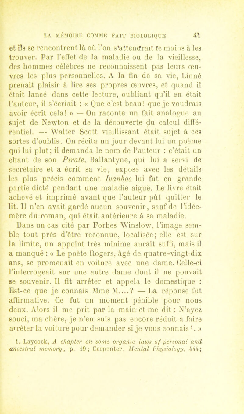 et ils se rencontrent là où l’on s'attendrait te moins à les trouver. Par reflet de la maladie ou de la vieillesse, des hommes célèbres ne reconnaissent pas leurs œu- vres les plus personnelles. A la fin de sa vie, Linné prenait plaisir à lire ses propres œuvres, et quand il était lancé dans cette lecture, oubliant qu’il en était l’auteur, il s’écriait : « Que c’est beau! que je voudrais avoir écrit cela! »> — On raconte un fait analogue au sujet de Newton et de la découverte du calcul diffé- rentiel. — Walter Scott vieillissant était sujet à ces sortes d’oublis. On récita un jour devant lui un poème qui lui plut; il demanda le nom de l’auteur : c’était un chant de son Pirate. Ballantyne, qui lui a servi de secrétaire et a écrit sa vie, expose avec les détails les plus précis comment Ivanhoe lui fut en grande partie dicté pendant une maladie aiguë. Le livre était achevé et imprimé avant que l’auteur pût quitter le lit. Il n’en avait gardé aucun souvenir, sauf de l’idée- mère du roman, qui était antérieure à sa maladie. Dans un cas cité par Forbes Winslow, l’image sem- ble tout près d’être reconnue, localisée; elle est sur la limite, un appoint très minime aurait suffi, mais il a manqué : « Le poète Rogers, âgé de quatre-vingt-dix ans, se promenait en voilure avec une dame. Celle-ci l’interrogeait sur une autre dame dont il ne pouvait se souvenir. Il fit arrêter et appela le domestique ; Est-ce que je connais Mme M....? —La réponse fut affirmative. Ce fut un moment pénible pour nous deux. Alors il me prit par la main et me dit : N’ayez souci, ma chère, je n’en suis pas encore réduit à faire arrêter la voiture pour demander si je vous connais L » 1. Laycock, A chapter on some organic iaws of personal and ancestral memory, p. 19; Carpenter, Mental Physiology, 444;