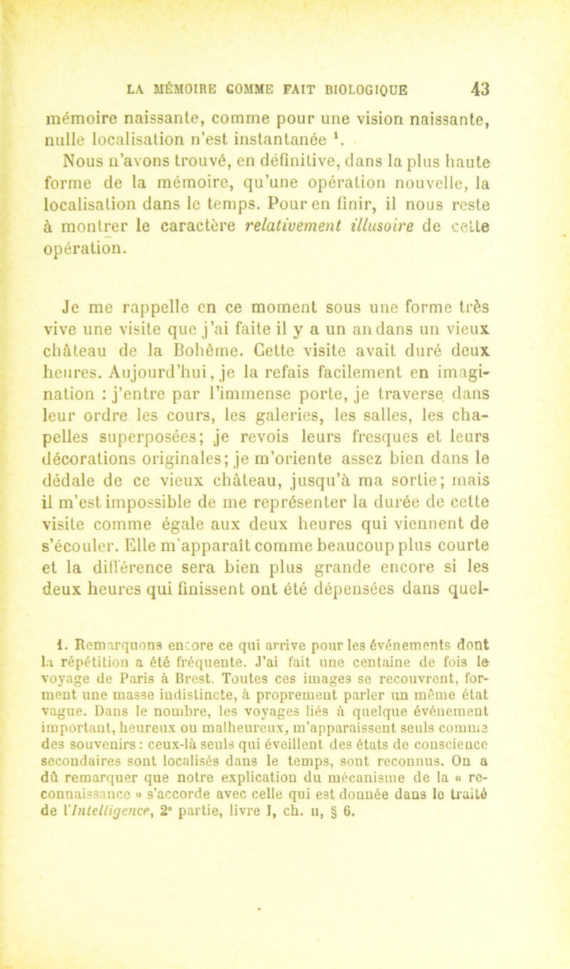 mémoire naissante, comme pour une vision naissante, nulle localisation n’est instantanée ‘. Nous n’avons trouvé, en définitive, clans la plus haute forme de la mémoire, qu’une opération nouvelle, la localisation dans le temps. Pour en finir, il nous reste à montrer le caractère relativement illusoire de cette opération. Je me rappelle en ce moment sous une forme très vive une visite que j’ai faite il y a un an dans un vieux, château de la Bohême. Cette visite avait duré deux heures. Aujourd’hui, je la refais facilement en imagi- nation : j’entre par l’immense porte, je traverse dans leur ordre les cours, les galeries, les salles, les cha- pelles superposées; je revois leurs fresques et leurs décorations originales; je m’oriente assez bien dans le dédale de ce vieux château, jusqu’à ma sortie; mais il m’est impossible de me représenter la durée de cette visite comme égale aux deux heures qui viennent de s’écouler. Elle m’apparaît comme beaucoup plus courte et la différence sera bien plus grande encore si les deux heures qui finissent ont été dépensées dans qucl- 1. Remarquons encore ce qui arrive pour les événements dont la répétition a été fréquente. J’ai fait une centaine de fois le voyage de Paris à Brest. Toutes ces images se recouvrent, for- ment une masse indistincte, à proprement parler un même état vague. Dans le nombre, les voyages liés à quelque événement important, heureux ou malheureux, m’apparaissent seuls comme des souvenirs : ceux-là seuls qui éveillent des états de conscience secondaires sont localisés dans le temps, sont reconnus. On a dû remarquer que notre explication du mécanisme de la « re- connaissance » s’accorde avec celle qui est donnée dans le traité de l'Intelligence, 2” partie, livre I, ch. u, § 6.