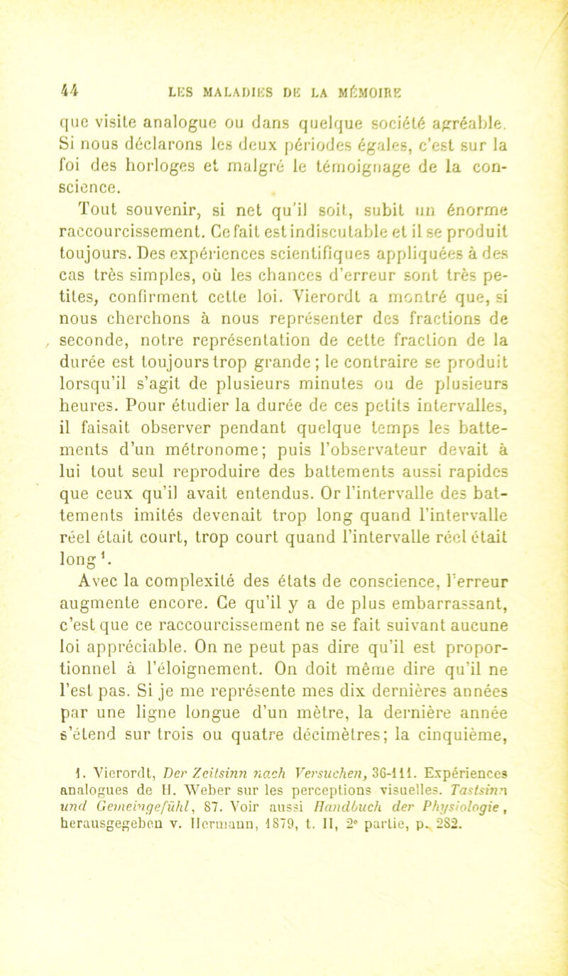 que visite analogue ou dans quelque société agréable. Si nous déclarons les deux périodes égales, c’est sur la foi des horloges et malgré le témoignage de la con- science. Tout souvenir, si net qu'il soit, subit un énorme raccourcissement. Ce fait est indiscutable et il se produit toujours. Des expériences scientifiques appliquées à des cas très simples, où les chances d’erreur sont très pe- tites, confirment celte loi. Yierordt a montré que, si nous cherchons à nous représenter des fractions de seconde, notre représentation de cette fraction de la durée est toujours trop grande; le contraire se produit lorsqu’il s’agit de plusieurs minutes ou de plusieurs heures. Pour étudier la durée de ces petits intervalles, il faisait observer pendant quelque temps les batte- ments d’un métronome; puis l’observateur devait à lui tout seul reproduire des battements aussi rapides que ceux qu’il avait entendus. Or l’intervalle des bat- tements imités devenait trop long quand l’intervalle réel était court, trop court quand l’intervalle réel était long h Avec la complexité des états de conscience, l’erreur augmente encore. Ce qu’il y a de plus embarrassant, c’est que ce raccourcissement ne se fait suivant aucune loi appréciable. On ne peut pas dire qu’il est propor- tionnel à l’éloignement. On doit même dire qu’il ne l’est pas. Si je me représente mes dix dernières années par une ligne longue d’un mètre, la dernière année s’étend sur trois ou quatre décimètres; la cinquième, 1. Vierordt, Der Zcitsinn nach Versuchen, 36-111. Expériences analogues de H. Weber sur les perceptions visuelles. Tastsiti?i und Gemeingefühl, 87. Voir aussi Handbuch der Physiologie, herausgegeben v. Hermann, 1879, t. II, 2e partie, p. 2S2.