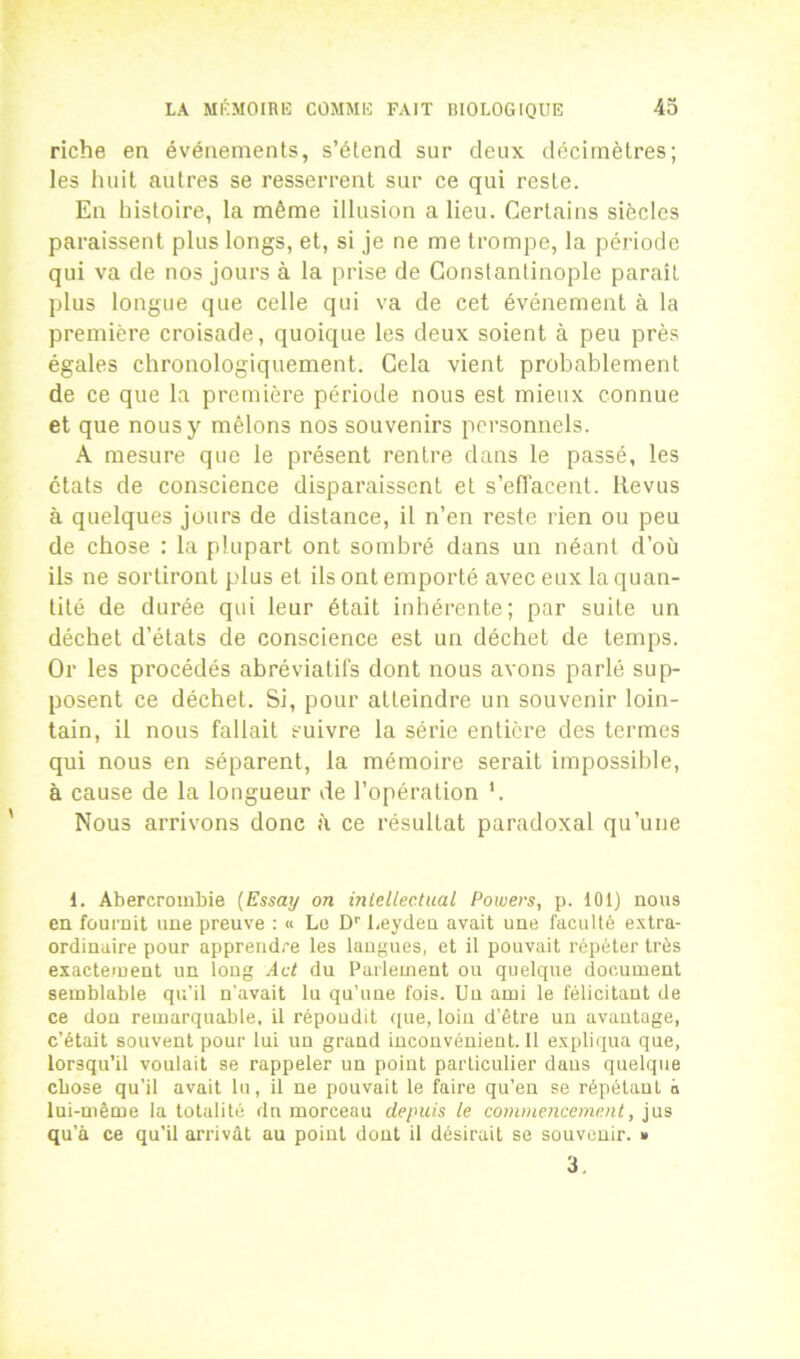 riche en événements, s’étend sur deux décimètres; les huit autres se resserrent sur ce qui reste. En histoire, la même illusion a lieu. Certains siècles paraissent plus longs, et, si je ne me trompe, la période qui va de nos jours à la prise de Constantinople parait plus longue que celle qui va de cet événement à la première croisade, quoique les deux soient à peu près égales chronologiquement. Cela vient probablement de ce que la première période nous est mieux connue et que nous y mêlons nos souvenirs personnels. A mesure que le présent rentre dans le passé, les états de conscience disparaissent et s’effacent. Revus à quelques jours de distance, il n’en reste rien ou peu de chose : la plupart ont sombré dans un néant d’où ils ne sortiront plus et ils ont emporté avec eux la quan- tité de durée qui leur était inhérente; par suite un déchet d’états de conscience est un déchet de temps. Or les procédés abréviatifs dont nous avons parlé sup- posent ce déchet. Si, pour atteindre un souvenir loin- tain, il nous fallait suivre la série entière des termes qui nous en séparent, la mémoire serait impossible, à cause de la longueur de l’opération *. Nous arrivons donc à ce résultat paradoxal qu’une 1. Abercrombie (Essay on inlellectual Powers, p. 101) nous en fournit une preuve : « Le Dr l.eyden avait une faculté extra- ordinaire pour apprendre les langues, et il pouvait répéter très exactement un long Act du Parlement ou quelque document semblable qu’il n’avait lu qu’une fois. Un ami le félicitant de ce don remarquable, il répondit que, loin d’être un avantage, c’était souvent pour lui un grand inconvénient. Il expliqua que, lorsqu’il voulait se rappeler un point particulier dans quelque chose qu’il avait lu, il ne pouvait le faire qu’en se répétant à lui-même la totalité dn morceau depuis le commencement, jus qu’à ce qu’il arrivât au point dont il désirait se souvenir. » 3.