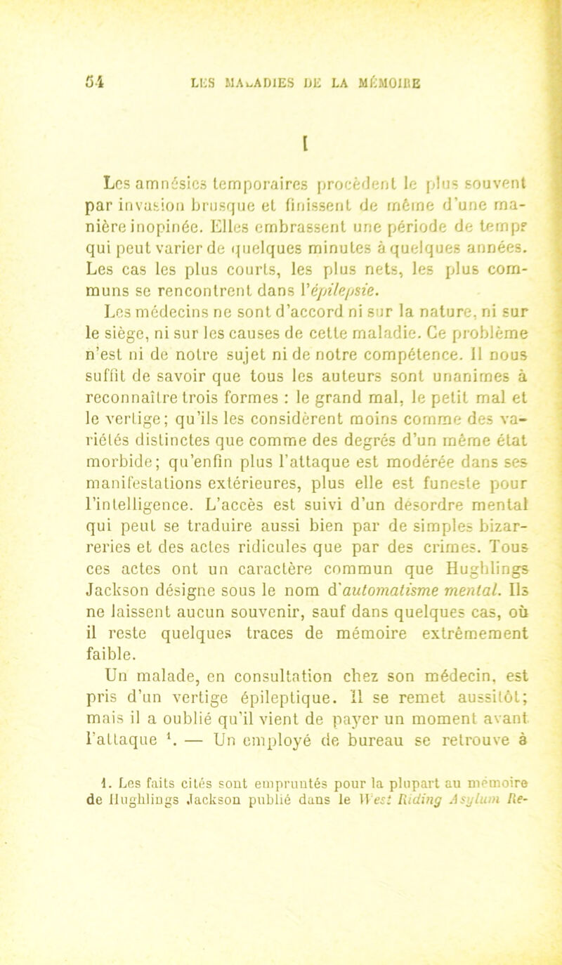 l Les amnésies temporaires procèdent le plus souvent par invasion brusque et finissent de même d'une ma- nière inopinée. Elles embrassent une période de temps qui peut varier de quelques minutes à quelques années. Les cas les plus courts, les plus nets, les plus com- muns se rencontrent dans Y épilepsie. Les médecins ne sont d’accord ni sur la nature, ni sur le siège, ni sur les causes de cette maladie. Ce problème n’est ni de notre sujet ni de notre compétence. 11 nous suffit de savoir que tous les auteurs sont unanimes à reconnaître trois formes : le grand mal. le petit mal et le vertige; qu’ils les considèrent moins comme des va- riétés distinctes que comme des degrés d’un même état morbide; qu’enfin plus l’attaque est modérée dans ses manifestations extérieures, plus elle est funeste pour l’intelligence. L’accès est suivi d’un désordre mental qui peut se traduire aussi bien par de simples bizar- reries et des actes ridicules que par des crimes. Tous ces actes ont un caractère commun que Hughlings Jackson désigne sous le nom d'automatisme mental. Us ne laissent aucun souvenir, sauf dans quelques cas, où il reste quelques traces de mémoire extrêmement faible. Un malade, en consultation chez son médecin, est pris d’un vertige épileptique, il se remet aussitôt; mais il a oublié qu’il vient de payer un moment avant l'attaque *. — Un employé de bureau se retrouve à d. Les faits cités sont empruntés pour la plupart au mémoire de Hughlings Jackson publié dans le Itesî Riding Asylum Re-