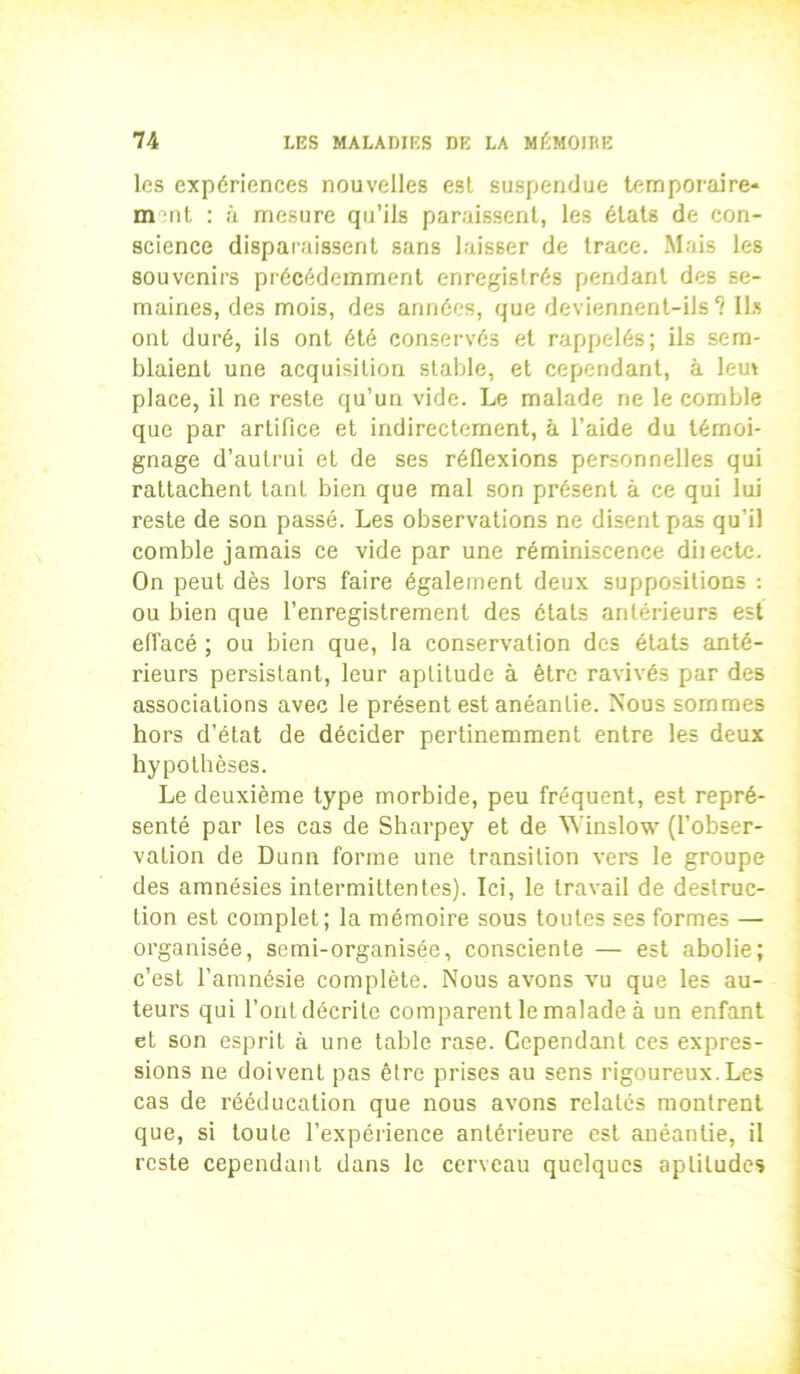 les expériences nouvelles est suspendue temporaire- m :nt : à mesure qu’ils paraissent, les états de con- science disparaissent sans laisser de trace. Mais les souvenirs précédemment enregistrés pendant des se- maines, des mois, des années, que deviennent-ils? Ils ont duré, ils ont été conservés et rappelés; ils sem- blaient une acquisition stable, et cependant, à lem place, il ne reste qu’un vide. Le malade ne le comble que par artifice et indirectement, à l’aide du témoi- gnage d’autrui et de ses réflexions personnelles qui rattachent tant bien que mal son présent à ce qui lui reste de son passé. Les observations ne disent pas qu’il comble jamais ce vide par une réminiscence diiecte. On peut dès lors faire également deux suppositions : ou bien que l’enregistrement des étals antérieurs est effacé ; ou bien que, la conservation des états anté- rieurs persistant, leur aptitude à être ravivés par des associations avec le présent est anéantie. Nous sommes hors d’état de décider pertinemment entre les deux hypothèses. Le deuxième type morbide, peu fréquent, est repré- senté par les cas de Sharpey et de Winslow (l’obser- vation de Dunn forme une transition vers le groupe des amnésies intermittentes). Ici, le travail de destruc- tion est complet; la mémoire sous toutes ses formes — organisée, semi-organisée, consciente — est abolie; c’est l’amnésie complète. Nous avons vu que les au- teurs qui l’ont décrite comparent le malade à un enfant et son esprit à une table rase. Cependant ces expres- sions ne doivent pas être prises au sens rigoureux. Les cas de rééducation que nous avons relatés montrent que, si toute l’expérience antérieure est anéantie, il reste cependant dans le cerveau quelques aptitudes