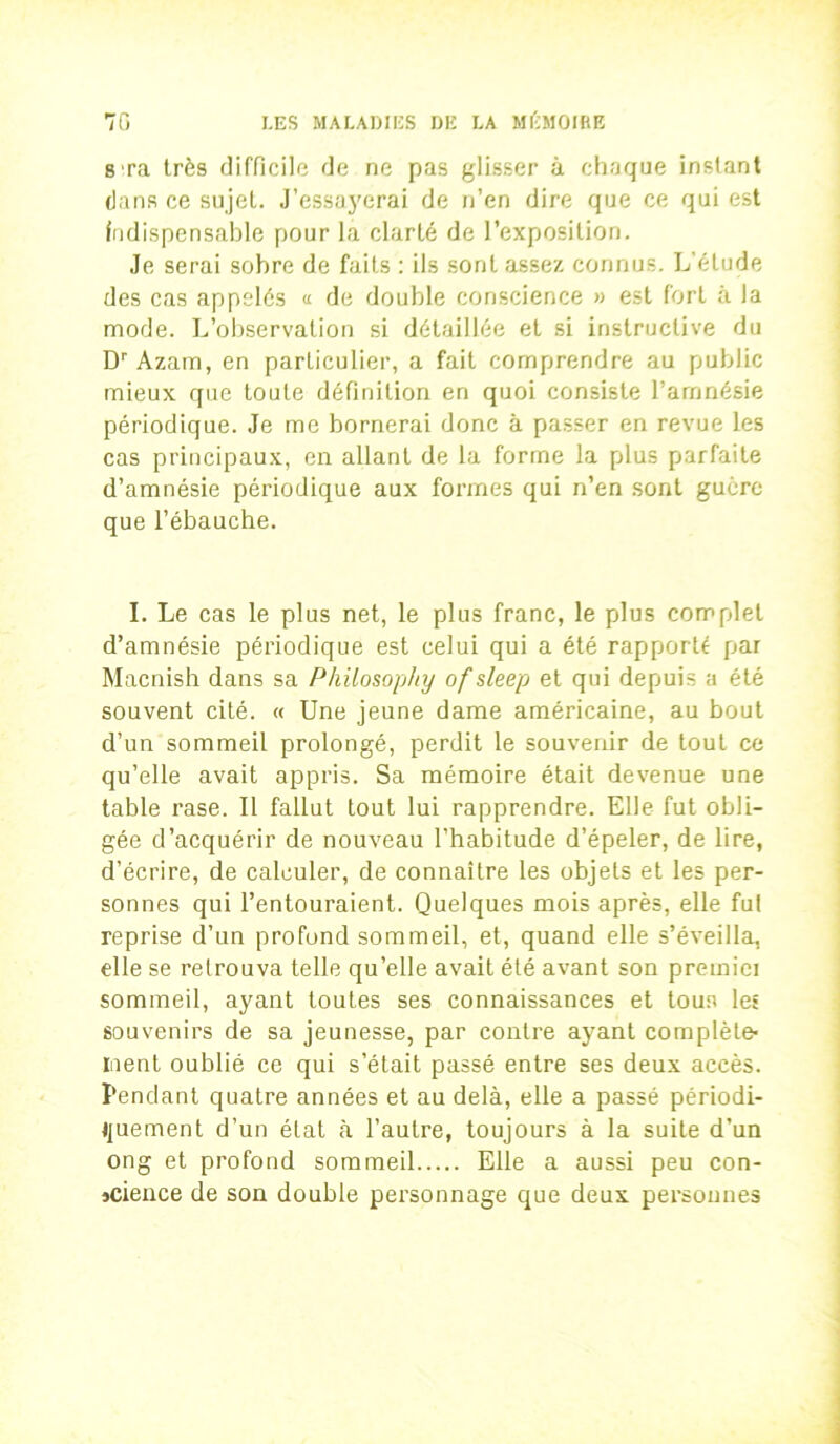 b Ta très difficile de ne pas glisser à chaque instant dans ce sujet. J’essayerai de n’en dire que ce qui est indispensable pour la clarté de l’exposition. Je serai sobre de faits : ils sont assez connus. L’étude des cas appelés a de double conscience » est fort à la mode. L’observation si détaillée et si instructive du Dr Azam, en particulier, a fait comprendre au public mieux que toute définition en quoi consiste l’amnésie périodique. Je me bornerai donc à passer en revue les cas principaux, en allant de la forme la plus parfaite d’amnésie périodique aux formes qui n’en sont guère que l’ébauche. I. Le cas le plus net, le plus franc, le plus complet d’amnésie périodique est celui qui a été rapporté par Macnish dans sa Philosoplty of sleep et qui depuis a été souvent cité. « Une jeune dame américaine, au bout d’un sommeil prolongé, perdit le souvenir de tout ce qu’elle avait appris. Sa mémoire était devenue une table rase. Il fallut tout lui rapprendre. Elle fut obli- gée d’acquérir de nouveau l’habitude d’épeler, de lire, d’écrire, de calculer, de connaître les objets et les per- sonnes qui l’entouraient. Quelques mois après, elle fut reprise d’un profond sommeil, et, quand elle s’éveilla, elle se retrouva telle qu’elle avait été avant son premici sommeil, ayant toutes ses connaissances et tous les souvenirs de sa jeunesse, par contre ayant complète- ment oublié ce qui s’était passé entre ses deux accès. Pendant quatre années et au delà, elle a passé périodi- quement d’un état à l’autre, toujours à la suite d’un ong et profond sommeil Elle a aussi peu con- science de son double personnage que deux personnes