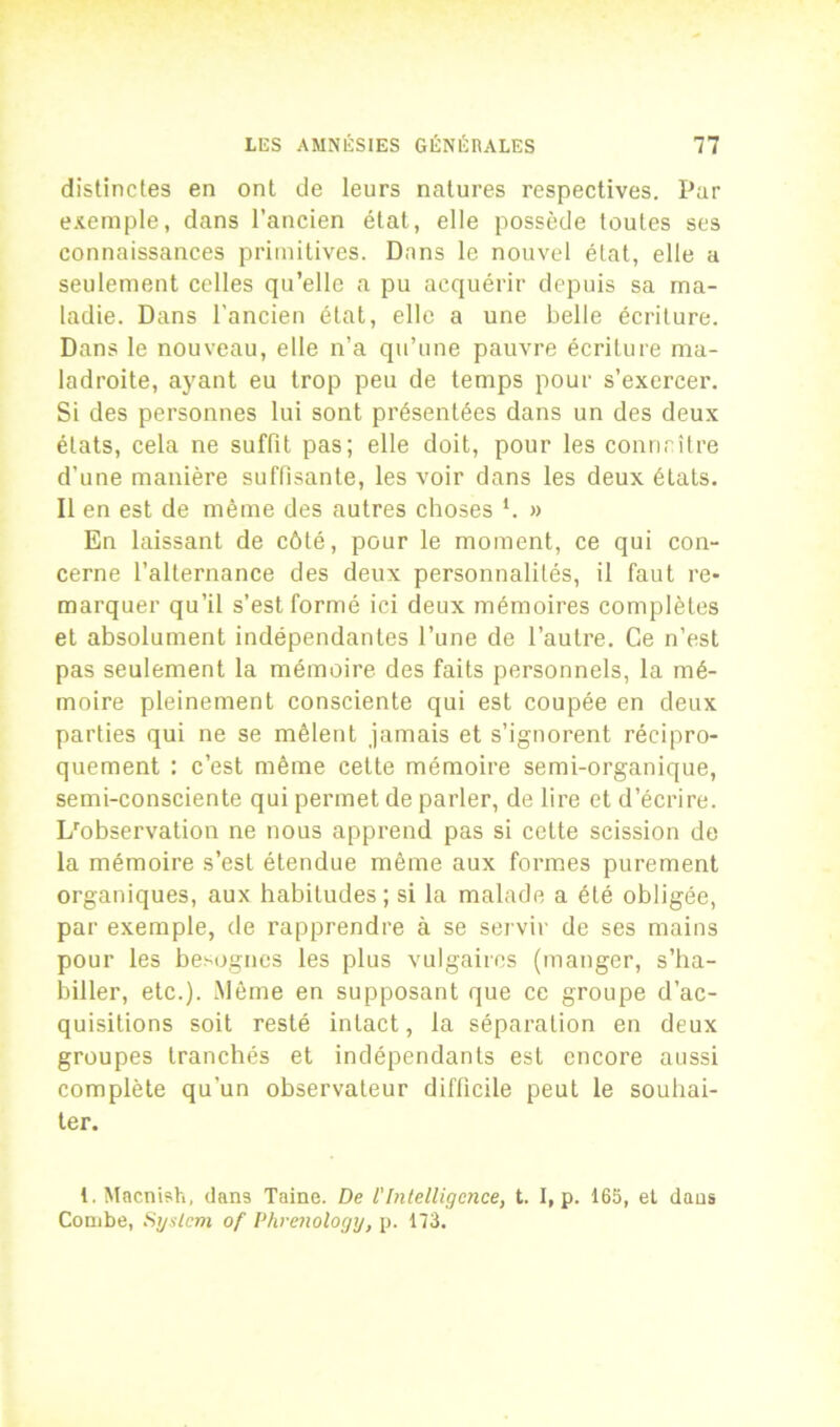 distinctes en ont de leurs natures respectives. Par exemple, dans l’ancien état, elle possède toutes ses connaissances primitives. Dans le nouvel état, elle a seulement celles qu’elle a pu acquérir depuis sa ma- ladie. Dans l’ancien état, elle a une belle écriture. Dans le nouveau, elle n’a qu’une pauvre écriture ma- ladroite, ayant eu trop peu de temps pour s’exercer. Si des personnes lui sont présentées dans un des deux états, cela ne suffit pas; elle doit, pour les connaître d'une manière suffisante, les voir dans les deux états. Il en est de même des autres choses *. » En laissant de côté, pour le moment, ce qui con- cerne l’alternance des deux personnalités, il faut re- marquer qu’il s’est formé ici deux mémoires complètes et absolument indépendantes l’une de l’autre. Ce n’est pas seulement la mémoire, des faits personnels, la mé- moire pleinement consciente qui est coupée en deux parties qui ne se mêlent jamais et s’ignorent récipro- quement : c’est même cette mémoire semi-organique, semi-consciente qui permet de parler, de lire et d’écrire. L'observation ne nous apprend pas si cette scission de la mémoire s’est étendue même aux formes purement organiques, aux habitudes; si la malade a été obligée, par exemple, de rapprendre à se servir de ses mains pour les besognes les plus vulgaires (manger, s’ha- biller, etc.). Même en supposant que ce groupe d’ac- quisitions soit resté intact, la séparation en deux groupes tranchés et indépendants est encore aussi complète qu’un observateur difficile peut le souhai- ter. t.Macnish, dans Taine. De l'Intelligence, t. I, p. 165, et dans Combe, System of Phrenology, p. 173.