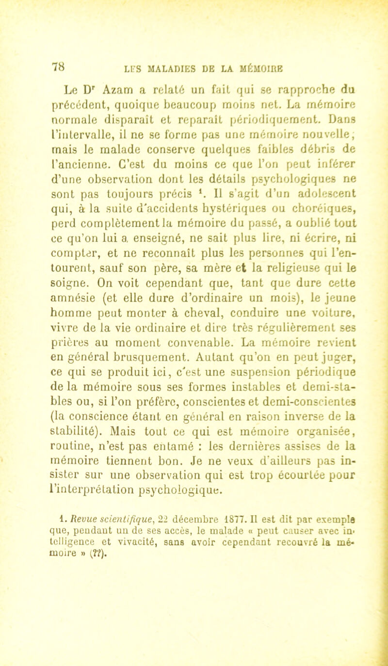 Le Dr Azam a relaté un fait qui se rapproche du précédent, quoique beaucoup moins net. La mémoire normale disparaît et reparaît périodiquement. Dans l’intervalle, il ne se forme pas une mémoire nouvelle, mais le malade conserve quelques faibles débris de l’ancienne. C’est du moins ce que l’on peut inférer d’une observation dont les détails psychologiques ne sont pas toujours précis *. 11 s’agit d’un adolescent qui, à la suite d'accidents hystériques ou choréiques, perd complètement la mémoire du passé, a oublié tout ce qu’on lui a, enseigné, ne sait plus lire, ni écrire, ni compter, et ne reconnaît plus les personnes qui l’en- tourent, sauf son père, sa mère et la religieuse qui le soigne. On voit cependant que, tant que dure cette amnésie (et elle dure d’ordinaire un mois), le jeune homme peut monter à cheval, conduire une voiture, vivre de la vie ordinaire et dire très régulièrement ses prières au moment convenable. La mémoire revient en général brusquement. Autant qu’on en peut juger, ce qui se produit ici, c'est une suspension périodique de la mémoire sous ses formes instables et demi-sta- bles ou, si l’on préfère, conscientes et demi-consciente3 (la conscience étant en général en raison inverse de la stabilité). Mais tout ce qui est mémoire organisée, routine, n’est pas entamé : les dernières assises de la mémoire tiennent bon. Je ne veux d'ailleurs pas in- sister sur une observation qui est trop écourtée pour l’interprétation psychologique. 1. Revue scientifique, 22 décembre 1877. Il est dit par exempta que, pendant un de ses accès, le malade « peut causer avec in- telligence et vivacité, sans avoir cependant recouvré la mé- moire » {Tl).