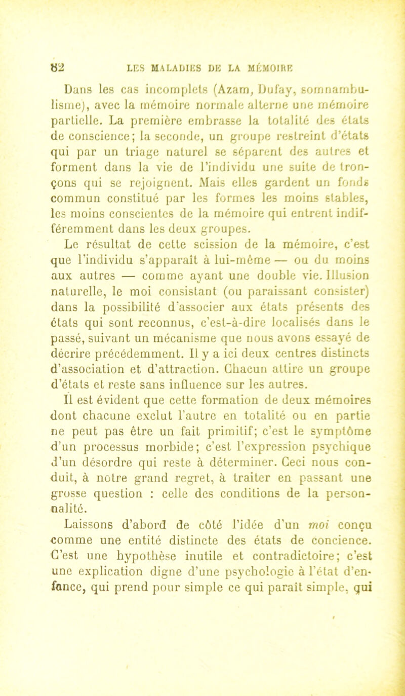 Dans les cas incomplets (Azam, Duf'ay, somnambu- lisme), avec la mémoire normale alterne une mémoire parlielle. La première embrasse la totalité des états de conscience; la seconde, un groupe restreint d’états qui par un triage naturel se séparent des autres et forment dans la vie de l’individu une suite de tron- çons qui se rejoignent. Mais elles gardent un fonds commun constitué par les formes les moins stables, les moins conscientes de la mémoire qui entrent indif- féremment dans les deux groupes. Le résultat de cette scission de la mémoire, c’est que l’individu s’apparaît à lui-même — ou du moins aux autres — comme ayant une double vie. Illusion naturelle, le moi consistant (ou paraissant consister) dans la possibilité d'associer aux états présents des états qui sont reconnus, c’est-à-dire localisés dans le passé, suivant un mécanisme que nous avons essayé de décrire précédemment. Il y a ici deux centres distincts d’association et d’attraction. Chacun attire un groupe d’états et reste sans influence sur les autres. Il est évident que cette formation de deux mémoires dont chacune exclut l’autre en totalité ou en partie ne peut pas être un fait primitif; c’est le symptôme d’un processus morbide; c’est l’expression psychique d’un désordre qui reste à déterminer. Ceci nous con- duit, à notre grand regret, à traiter en passant une grosse question : celle des conditions de la person- nalité. Laissons d’abord de côté l’idée d'un moi conçu comme une entité distincte des états de concience. C’est une hypothèse inutile et contradictoire; c’est une explication digne d’une psychologie à l’état d’en- fance, qui prend pour simple ce qui paraît simple, qui