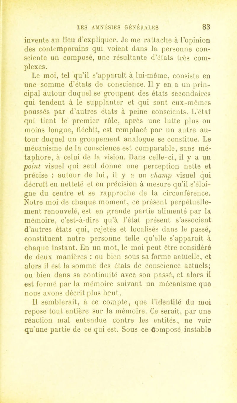 invente au lieu d’expliquer. Je me rattache à l’opinion des contt mporains qui voient dans la personne con- sciente un composé, une résultante d’étals très com- plexes. Le moi, tel qu’il s’apparaît à lui-même, consiste en une somme d’états de conscience. Il y en a un prin- cipal autour duquel se groupent des états secondaires qui tendent à le supplanter et qui sont eux-mêmes poussés par d’autres états à peine conscients. L’état qui tient le premier rôle, après une lutte plus ou moins longue, fléchit, est remplacé par un autre au- tour duquel un groupement analogue se constitue. Le mécanisme de la conscience est comparable, sans mé- taphore, à celui de la vision. Dans celle-ci, il y a un point visuel qui seul donne une perception nette et précise : autour de lui, il y a un champ visuel qui décroît en netteté et en précision à mesure qu’il s’éloi- gne du centre et se rapproche de la circonférence. Notre moi de chaque moment, ce présent perpétuelle- ment renouvelé, est en grande partie alimenté par la mémoire, c’est-à-dire qu’à l’état présent s’associent d’autres états qui, rejetés et localisés dans le passé, constituent notre personne telle qu’elle s’apparaît à chaque instant. En un mot, le moi peut être considéré de deux manières : ou bien sous sa forme actuelle, et alors il est la somme des états de conscience actuels; ou bien dans sa continuité avec son passé, et alors il est formé par la mémoire suivant un mécanisme que nous avons décrit plus hrut. Il semblerait, à ce compte, que l’identité du moi repose tout entière sur la mémoire. Ce serait, par une réaction mal entendue contre les entités, ne voir qu'une partie de ce qui est. Sous ce Composé instable