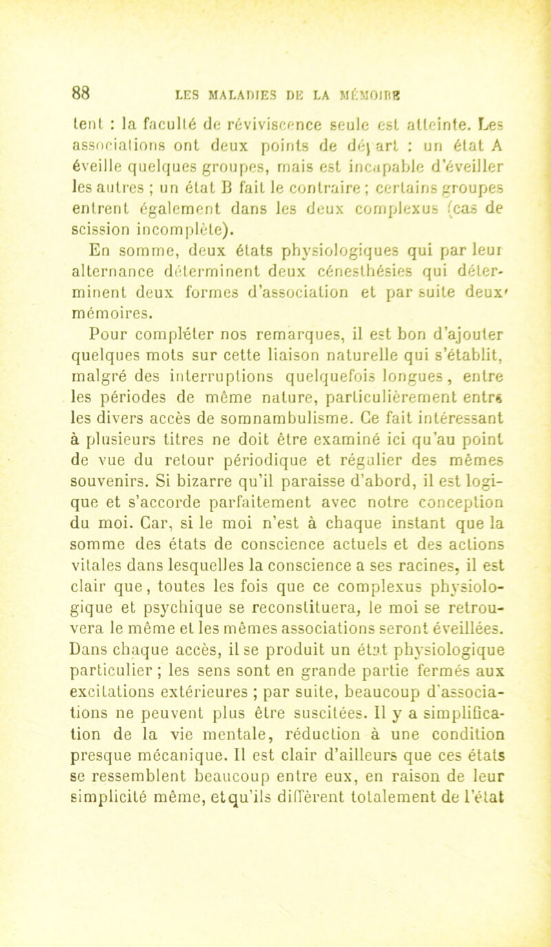 lent : la faculté de réviviscence seule est atteinte. Les associations ont deux points de déj art : un état A éveille quelques groupes, mais est incapable d’éveiller les autres ; un état B fait le contraire ; certains groupes entrent également dans les deux cornplexus (cas de scission incomplète). En somme, deux états physiologiques qui parleur alternance déterminent deux cénesthésies qui déter- minent deux formes d’association et par suite deux' mémoires. Pour compléter nos remarques, il est bon d’ajouter quelques mots sur cette liaison naturelle qui s’établit, malgré des interruptions quelquefois longues, entre les périodes de même nature, particulièrement entrs les divers accès de somnambulisme. Ce fait intéressant à plusieurs titres ne doit être examiné ici qu’au point de vue du retour périodique et régulier des mêmes souvenirs. Si bizarre qu’il paraisse d’abord, il est logi- que et s’accorde parfaitement avec notre conception du moi. Car, si le moi n’est à chaque instant que la somme des états de conscience actuels et des actions vitales dans lesquelles la conscience a ses racines, il est clair que, toutes les fois que ce cornplexus physiolo- gique et psychique se reconstituera, le moi se retrou- vera le même et les mêmes associations seront éveillées. Dans chaque accès, il se produit un état physiologique particulier; les sens sont en grande partie fermés aux excitations extérieures ; par suite, beaucoup d’associa- tions ne peuvent plus être suscitées. Il y a simplifica- tion de la vie mentale, réduction à une condition presque mécanique. Il est clair d’ailleurs que ces états se ressemblent beaucoup entre eux, en raison de leur simplicité même, etqu’ils diffèrent totalement de l’état