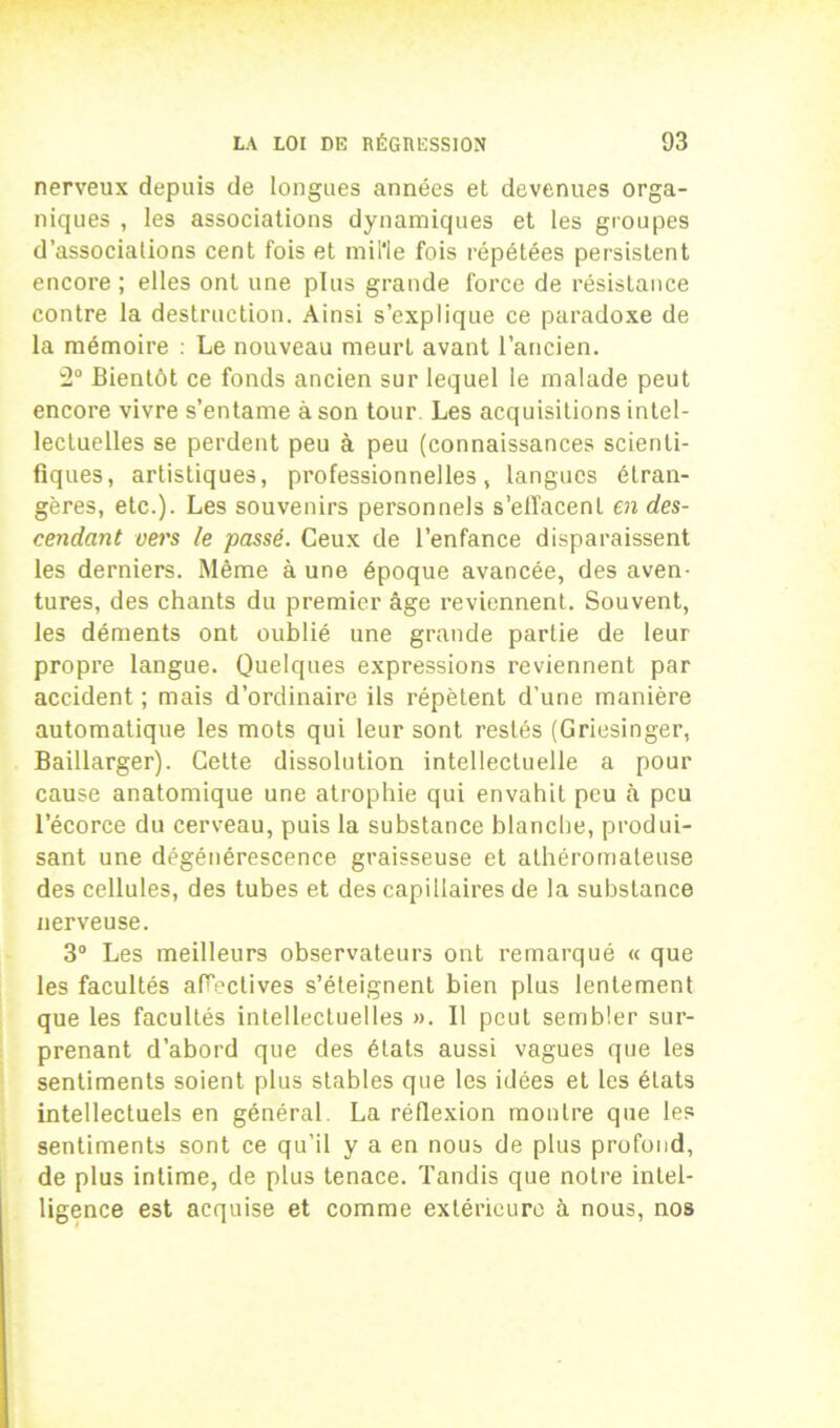 nerveux depuis de longues années et devenues orga- niques , les associations dynamiques et les groupes d’associalions cent fois et mille fois répétées persistent encore ; elles ont une plus grande force de résistance contre la destruction. Ainsi s’explique ce paradoxe de la mémoire : Le nouveau meurt avant l’ancien. 2° Bientôt ce fonds ancien sur lequel le malade peut encore vivre s’entame à son tour Les acquisitions intel- lectuelles se perdent peu à peu (connaissances scienti- fiques, artistiques, professionnelles, langues étran- gères, etc.). Les souvenirs personnels s’effacent en des- cendant vers le passé. Ceux de l’enfance disparaissent les derniers. Même à une époque avancée, des aven- tures, des chants du premier âge reviennent. Souvent, les déments ont oublié une grande partie de leur propre langue. Quelques expressions reviennent par accident ; mais d’ordinaire ils répètent d’une manière automatique les mots qui leur sont restés (Griesinger, Baillarger). Cette dissolution intellectuelle a pour cause anatomique une atrophie qui envahit peu à peu l’écorce du cerveau, puis la substance blanche, produi- sant une dégénérescence graisseuse et athéromateuse des cellules, des tubes et des capillaires de la substance nerveuse. 3° Les meilleurs observateurs ont remarqué « que les facultés affectives s’éteignent bien plus lentement que les facultés intellectuelles ». 11 peut sembler sur- prenant d’abord que des états aussi vagues que les sentiments soient plus stables que les idées et les états intellectuels en général. La réflexion montre que les sentiments sont ce qu’il y a en nous de plus profond, de plus intime, de plus tenace. Tandis que notre intel- ligence est acquise et comme extérieure à nous, nos