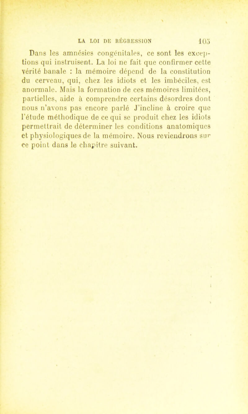 Dans les amnésies congénitales, ce sont les excep- tions qui instruisent. La loi ne fait que confirmer cette vérité banale : la mémoire dépend de la constitution du cerveau, qui, chez les idiots et les imbéciles, est anormale. Mais la formation de ces mémoires limitées, partielles, aide à comprendre certains désordres dont nous n’avons pas encore parlé J’incline à croire que l’étude méthodique de ce qui se produit chez les idiots permettrait de déterminer les conditions anatomiques et physiologiques de la mémoire. Nous reviendrons suc ce point dans le chapitre suivant. i