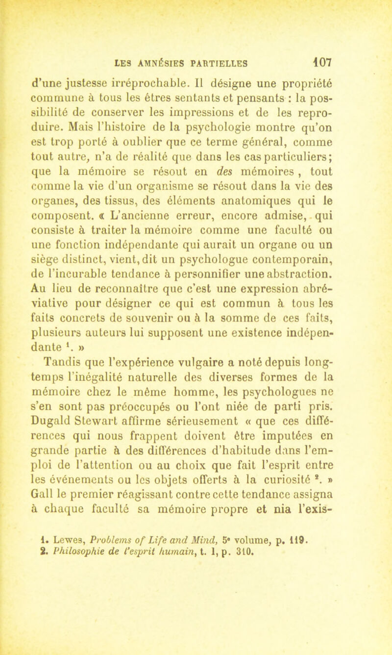 d’une justesse irréprochable. Il désigne une propriété commune à tous les êtres sentants et pensants : la pos- sibilité de conserver les impressions et de les repro- duire. Mais l’histoire de la psychologie montre qu’on est trop porté à oublier que ce terme général, comme tout autre, n’a de réalité que dans les cas particuliers; que la mémoire se résout en des mémoires , tout comme la vie d’un organisme se résout dans la vie des organes, des tissus, des éléments anatomiques qui le composent. « L’ancienne erreur, encore admise, qui consiste à traiter la mémoire comme une faculté ou une fonction indépendante qui aurait un organe ou un siège distinct, vient, dit un psychologue contemporain, de l’incurable tendance à personnifier une abstraction. Au lieu de reconnaître que c’est une expression abré- viative pour désigner ce qui est commun à tous les faits concrets de souvenir ou à la somme de ces faits, plusieurs auteurs lui supposent une existence indépen- dante *. » Tandis que l’expérience vulgaire a noté depuis long- temps l’inégalité naturelle des diverses formes de la mémoire chez le même homme, les psychologues ne s’en sont pas préoccupés ou l’ont niée de parti pris. Dugald Stewart affirme sérieusement « que ces diffé- rences qui nous frappent doivent être imputées en grande partie à des différences d’habitude dans l’em- ploi de l’attention ou au choix que fait l’esprit entre les événements ou les objets offerts à la curiosité *. » Gall le premier réagissant contre cette tendance assigna à chaque faculté sa mémoire propre et nia l’exis- 1. Levées, Proùlems of Life and Mind, 5' volume, p. 119. 2. Philosophie de l’esprit humain, t. 1, p. 310.