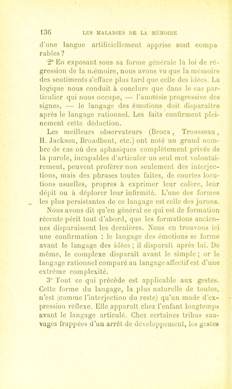 d’une langue artificiellement apprise sont compa- rables ? 2° En exposant sous sa forme généraie la loi de ré- gression de la mémoire, nous avons vu que la mémoire des sentiments s’efface plus lard que celle des idées. La logique nous conduit à conclure que dans le cas par- ticulier qui nous occupe, — l’amnésie progressive des signes, — le langage des émotions doit disparaître après le langage rationnel. Les faits confirment plei- nement celte déduction. Les meilleurs observateurs (Broca, Trousseau, H. Jackson, Broadbent, etc.) ont noté un grand nom- bre de cas où des aphasiques complètement privés de la parole, incapables d’articuler un seul mot volontai- rement, peuvent proférer non seulement des interjec- tions, mais des phrases toutes faites, de courtes locu- tions usuelles, propres à exprimer leur colère, leur dépit ou à déplorer leur infirmité. L’une des formes _ les plus persistantes de ce langage est celle des jurons. Nous avons dit qu’en général ce qui est de formation récente périt tout d’abord, que les formations ancien- nes disparaissent les dernières. Nous en trouvons ici une confirmation : le langage des émotions se forme avant le langage des idées ; il disparait après lui. De même, le complexe disparait avant le simple ; or le langage rationnel comparé au langage affectif est d’une extrême complexité. 3° Tout ce qui précède est applicable aux gestes. Cette forme du langage, la plus naturelle de toutes, n’est (comme l’interjection du reste) qu’un mode d’ex- pression réflexe. Elle apparaît chez l’enfant longtemps avant le langage articulé. Chez certaines tribus sau- vages frappées d’un arrêt de développement, les gesles