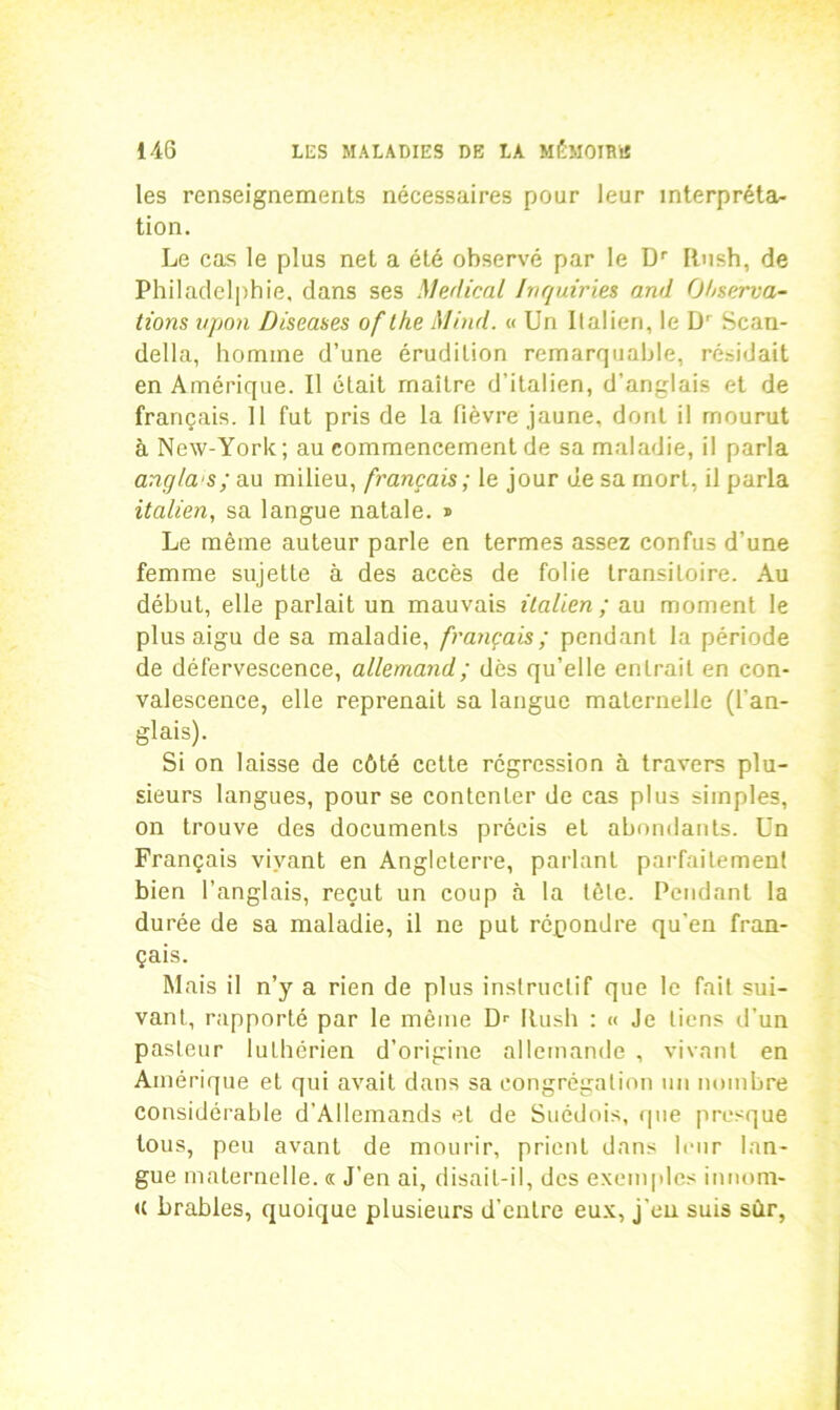 les renseignements nécessaires pour leur interpréta- tion. Le cas le plus net a été observé par le Dr Rush, de Philadelphie, dans ses Medical Inquiries and Observa- tions upon Diseases of the Mind. « Un Italien, le D' Scau- della, homme d’une érudition remarquable, résidait en Amérique. Il était maître d’italien, d’anglais et de français. Il fut pris de la fièvre jaune, dont il mourut à New-York; au commencement de sa maladie, il parla angla's; au milieu, français; le jour de sa mort, il parla italien, sa langue natale. ® Le même auteur parle en termes assez confus d’une femme sujette à des accès de folie transitoire. Au début, elle parlait un mauvais italien; au moment le plus aigu de sa maladie, français; pendant la période de défervescence, allemand ; dès qu’elle entrait en con- valescence, elle reprenait sa langue maternelle (l'an- glais). Si on laisse de côté cette régression à travers plu- sieurs langues, pour se contenter de cas plus simples, on trouve des documents précis et abondants. Un Français vivant en Angleterre, parlant parfaitement bien l’anglais, reçut un coup à la tète. Pendant la durée de sa maladie, il ne put répondre qu’en fran- çais. Mais il n’y a rien de plus instructif que le fait sui- vant, rapporté par le même Dr Rush : « Je liens d'un pasteur luthérien d’origine allemande , vivant en Amérique et qui avait dans sa congrégation un nombre considérable d’Allemands et de Suédois, que presque tous, peu avant de mourir, prient dans leur lan- gue maternelle. « J’en ai, disait-il, des exemples innom- <c brables, quoique plusieurs d’entre eux, j'en suis sùr,