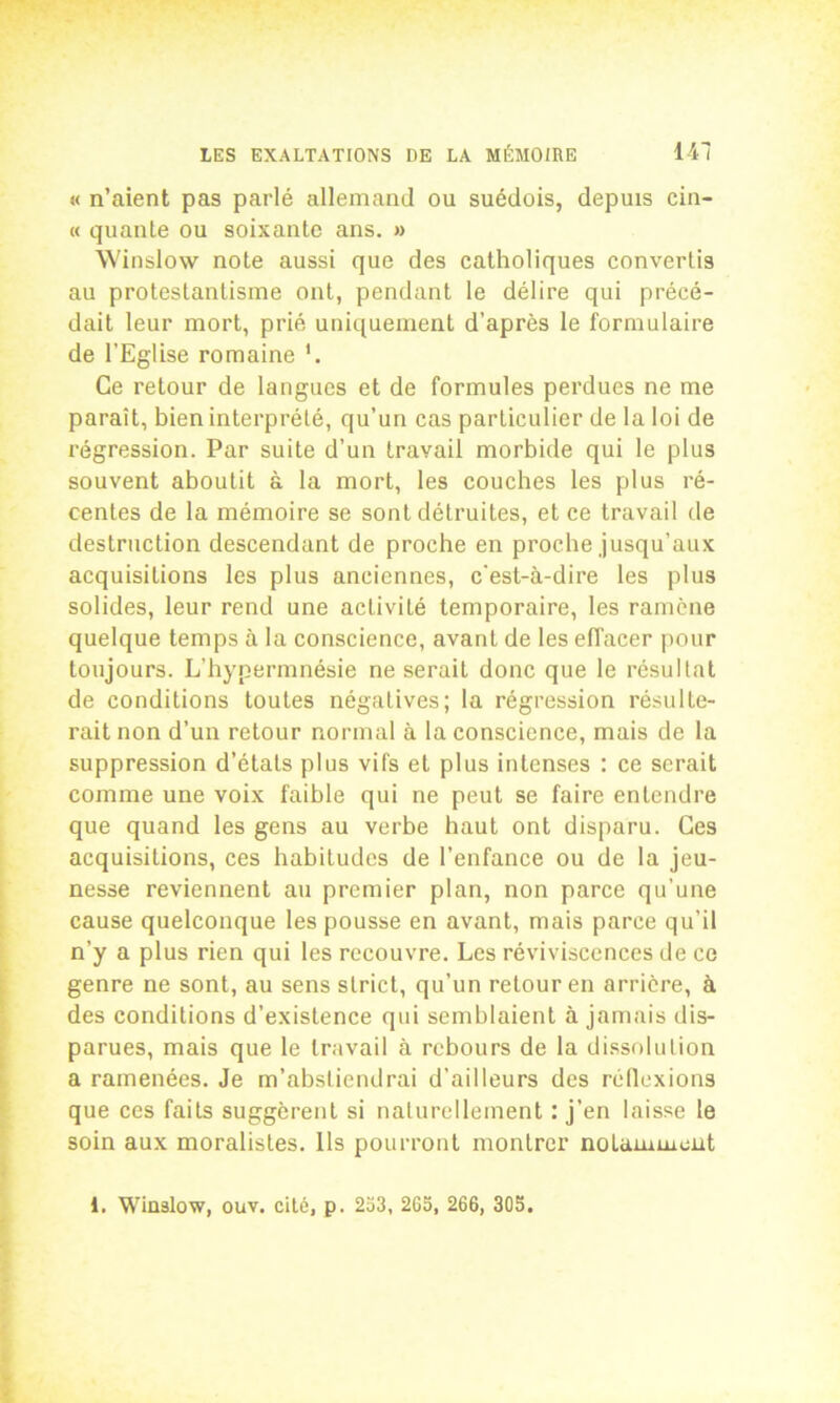 « n’aient pas parlé allemand ou suédois, depuis cin- « qualité ou soixante ans. » Winslow note aussi que des catholiques convertis au protestantisme ont, pendant le délire qui précé- dait leur mort, prié uniquement d’après le formulaire de l’Eglise romaine '. Ce retour de langues et de formules perdues ne me paraît, bien interprété, qu’un cas particulier de la loi de régression. Par suite d’un travail morbide qui le plus souvent aboutit à la mort, les couches les plus ré- centes de la mémoire se sont détruites, et ce travail de destruction descendant de proche en proche jusqu’aux acquisitions les plus anciennes, c’est-à-dire les plus solides, leur rend une activité temporaire, les ramène quelque temps à la conscience, avant de les effacer pour toujours. L’hypermnésie ne serait donc que le résultat de conditions toutes négatives; la régression résulte- rait non d’un retour normal à la conscience, mais de la suppression d’états plus vils et plus intenses : ce serait comme une voix faible qui ne peut se faire entendre que quand les gens au verbe haut ont disparu. Ces acquisitions, ces habitudes de l’enfance ou de la jeu- nesse reviennent au premier plan, non parce qu’une cause quelconque les pousse en avant, mais parce qu’il n’y a plus rien qui les recouvre. Les réviviscences de ce genre ne sont, au sens strict, qu’un retour en arrière, à des conditions d’existence qui semblaient à jamais dis- parues, mais que le travail à rebours de la dissolution a ramenées. Je m’abstiendrai d’ailleurs des réflexions que ces faits suggèrent si naturellement : j’en laisse le soin aux moralistes. Ils pourront montrer notamment i. Winslow, ouv. cité, p. 253, 265, 266, 305.