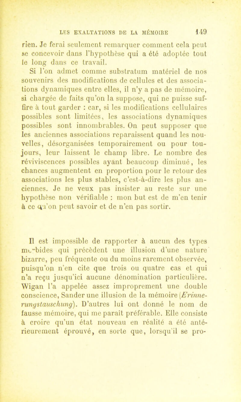 rien. Je ferai seulement remarquer comment cela peut se concevoir dans l’hypothèse qui a été adoptée tout le long dans ce travail. Si l’on admet comme substratum matériel de nos souvenirs des modifications de cellules et des associa- tions dynamiques entre elles, il n’y a pas de mémoire, si chargée de faits qu’on la suppose, qui ne puisse suf- fire à tout garder : car, si les modifications cellulaires possibles sont limitées, les associations dynamiques possibles sont innombrables. On peut supposer que les anciennes associations reparaissent quand les nou- velles, désorganisées temporairement ou pour tou- jours, leur laissent le champ libre. Le nombre des réviviscences possibles ayant beaucoup diminué, les chances augmentent en proportion pour le retour des associations les plus stables, c’est-à-dire les plus an- ciennes. Je ne veux pas insister au reste sur une hypothèse non vérifiable : mon but est de m’en tenir à ce ciu’on peut savoir et de n’en pas sortir. Il est impossible de rapporter à aucun des types mobides qui précèdent une illusion d’une nature bizarre, peu fréquente ou du moins rarement observée, puisqu’on n’en cite que trois ou quatre cas et qui n’a reçu jusqu’ici aucune dénomination particulière. Wigan l’a appelée assez improprement une double conscience, Sanderune illusion de la mémoire [Erinne- rungstauschung). D’autres lui ont donné le nom de fausse mémoire, qui me paraît préférable. Elle consiste à croire qu’un état nouveau en réalité a été anté- rieurement éprouvé, en sorte que, lorsqu'il se pro-