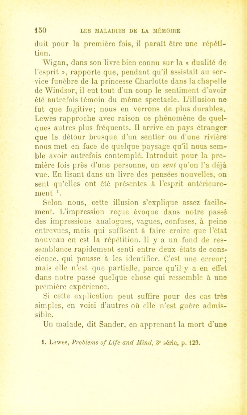 duit pour la première fois, il paraît être une répéti- tion. Wigan, dans son livre bien connu sur la « dualité de l’esprit », rapporte que, pendant qu’il assistait au ser- vice funèbre de la princesse Charlotte dans la chapelle de Windsor, il eut tout d’un coup le sentiment d’avoir été autrefois témoin du môme spectacle. L’illusion ne fut que fugitive; nous en verrons de plus durables. Lewes rapproche avec raison ce phénomène de quel- ques autres plus fréquents. Il arrive en pays étranger que le détour brusque d’un sentier ou d’une rivière nous met en face de quelque paysage qu'il nous sem- ble avoir autrefois contemplé. Introduit pour la pre- mière fois près d’une personne, on sent qu’on l’a déjà vue. En lisant dans un livre des pensées nouvelles, on sent qu’elles ont été présentes à l’esprit antérieure- ment *. Selon nous, cette illusion s’explique assez facile- ment. L’impression reçue évoque dans notre passé des impressions analogues, vagues, confuses, à peine entrevues, mais qui suffisent à faire croire que l’état nouveau en est la répétition. Il y a un fond de res- semblance rapidement senti entre deux états de cons- cience, qui pousse à les identifier. C’est une erreur; mais elle n’est que partielle, parce qu’il y a en effet dans notre passé quelque chose qui ressemble à une première expérience. Si cette explication peut suffire pour des cas très simples, en voici d’autres où elle n’est guère admis- sible. Un malade, dit Sander, en apprenant la mort d’une