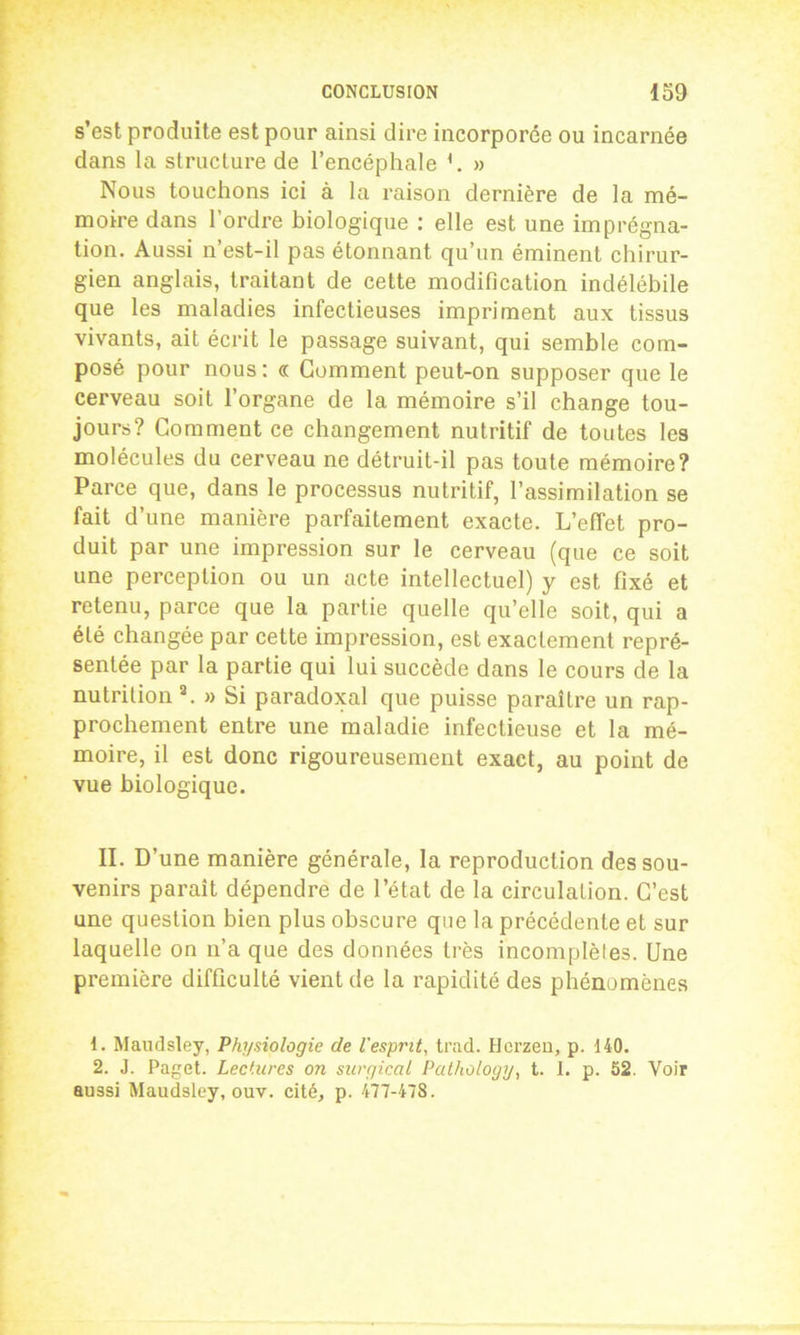 s’est produite est pour ainsi dire incorporée ou incarnée dans la structure de l’encéphale » Nous touchons ici à la raison dernière de la mé- moire dans 1 ordre biologique : elle est une imprégna- tion. Aussi n’est-il pas étonnant qu’un éminent chirur- gien anglais, traitant de cette modification indélébile que les maladies infectieuses impriment aux tissus vivants, ait écrit le passage suivant, qui semble com- posé pour nous: « Gomment peut-on supposer que le cerveau soit l’organe de la mémoire s’il change tou- jours? Comment ce changement nutritif de toutes les molécules du cerveau ne détruit-il pas toute mémoire? Parce que, dans le processus nutritif, l’assimilation se fait d’une manière parfaitement exacte. L’effet pro- duit par une impression sur le cerveau (que ce soit une perception ou un acte intellectuel) y est fixé et retenu, parce que la partie quelle qu’elle soit, qui a été changée par cette impression, est exactement repré- sentée par la partie qui lui succède dans le cours de la nutrition a. » Si paradoxal que puisse paraître un rap- prochement entre une maladie infectieuse et la mé- moire, il est donc rigoureusement exact, au point de vue biologique. II. D’une manière générale, la reproduction des sou- venirs paraît dépendre de l’état de la circulation. C’est une question bien plus obscure que la précédente et sur laquelle on n’a que des données très incomplèles. Une première difficulté vient de la rapidité des phénomènes 1. Maudsley, Physiologie de l'esprit, trad. Hcrzeo, p. 140. 2. J. Paget. Lectures on surgiccil Palhology, t. 1. p. 52. Voir aussi Maudsley, ouv. cité, p. 477-478.
