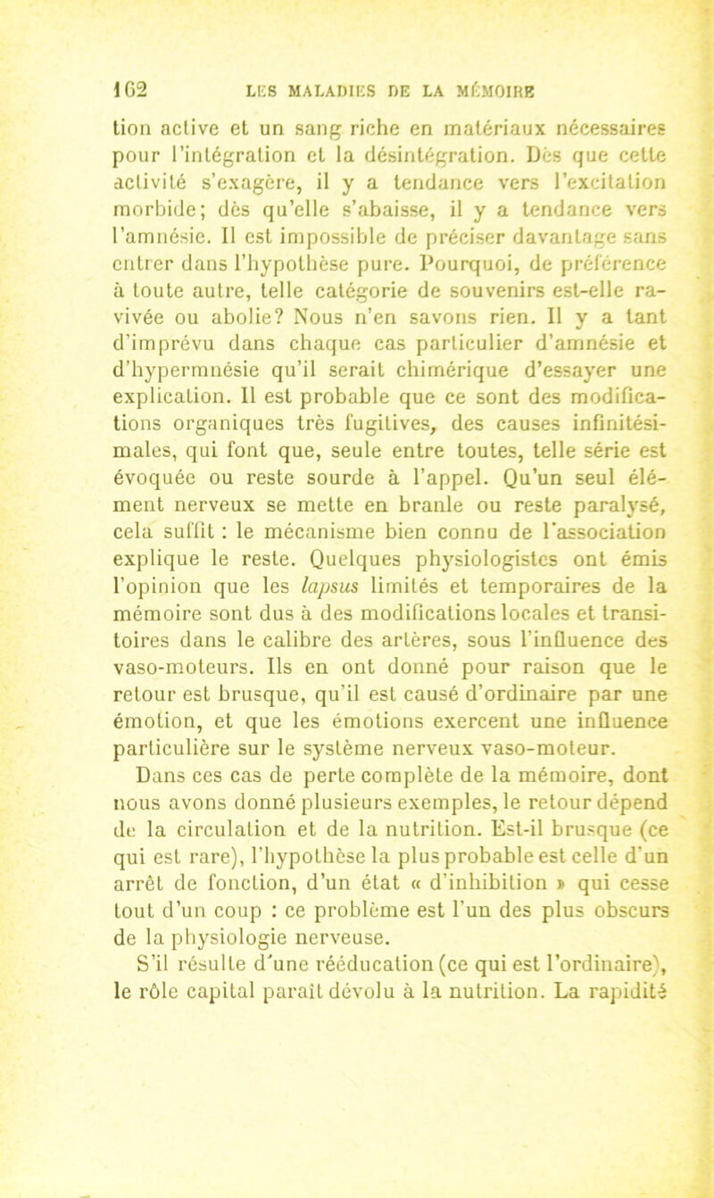 tion active et un sang riche en matériaux nécessaires pour l’intégration et la désintégration. Dès que cette activité s’exagère, il y a tendance vers l’excitation morbide; dès qu’elle s’abaisse, il y a tendance vers l’amnésie. Il est impossible de préciser davantage sans entrer dans l’hypothèse pure. Pourquoi, de préférence à toute autre, telle catégorie de souvenirs est-elle ra- vivée ou abolie? Nous n’en savons rien. Il y a tant d’imprévu dans chaque cas particulier d’amnésie et d’hypermnésie qu’il serait chimérique d’essayer une explication. Il est probable que ce sont des modifica- tions organiques très fugitives, des causes infinitési- males, qui font que, seule entre toutes, telle série est évoquée ou reste sourde à l’appel. Qu’un seul élé- ment nerveux se mette en branle ou reste paralysé, cela suffit : le mécanisme bien connu de l'association explique le reste. Quelques physiologistes ont émis l’opinion que les lapsus limités et temporaires de la mémoire sont dus à des modifications locales et transi- toires dans le calibre des artères, sous l’influence des vaso-moteurs. Ils en ont donné pour raison que le retour est brusque, qu’il est causé d’ordinaire par une émotion, et que les émotions exercent une influence particulière sur le système nerveux vaso-moteur. Dans ces cas de perte complète de la mémoire, dont nous avons donné plusieurs exemples, le retour dépend de la circulation et de la nutrition. Est-il brusque (ce qui est rare), l’hypothèse la plus probable est celle d'un arrêt de fonction, d’un état « d’inhibition » qui cesse tout d’un coup : ce problème est l’un des plus obscurs de la physiologie nerveuse. S’il résulte d'une rééducation (ce qui est l’ordinaire), le rôle capital paraît dévolu à la nutrition. La rapidité