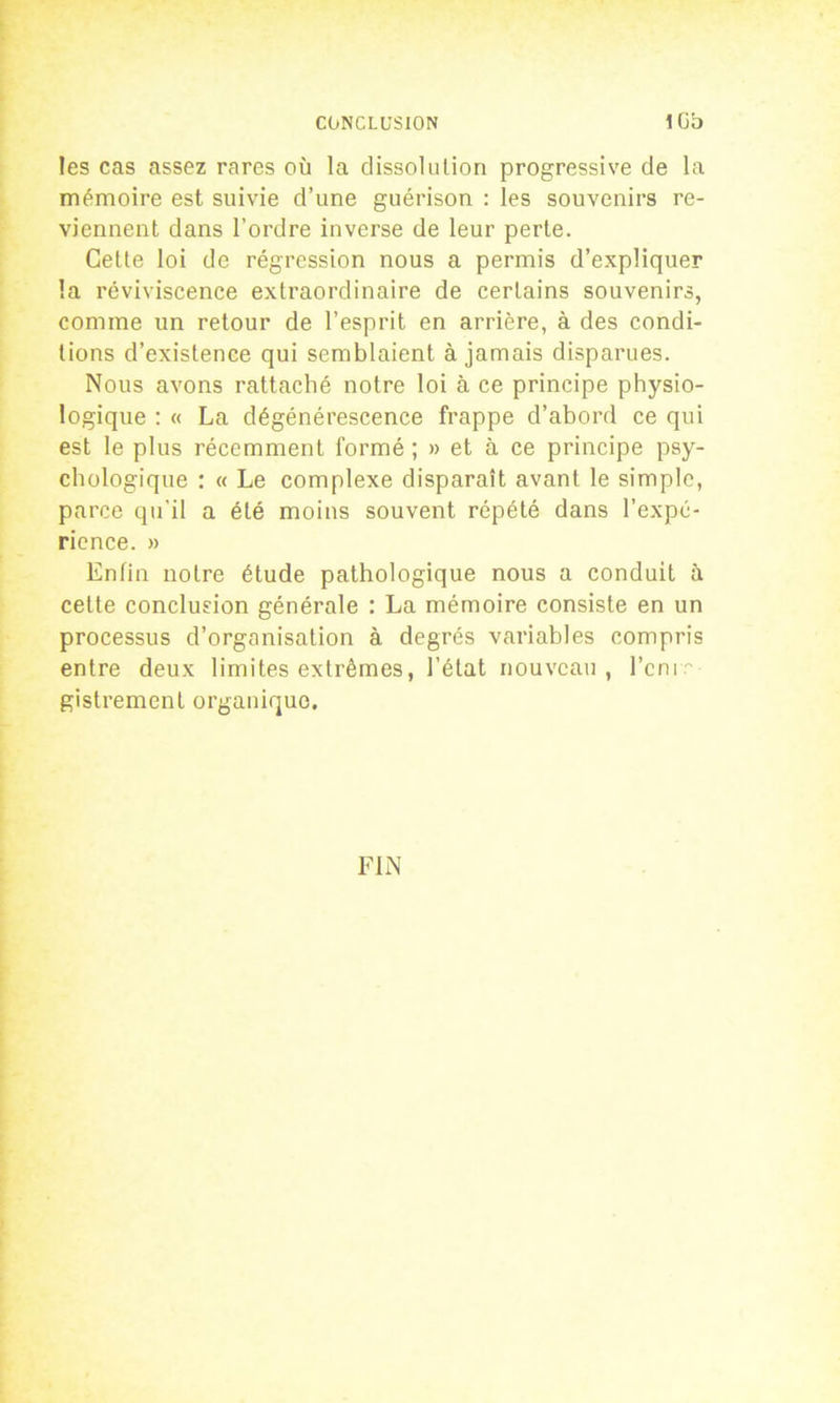 les cas assez rares où la dissolution progressive de la mémoire est suivie d’une guérison : les souvenirs re- viennent dans l’ordre inverse de leur perte. Cette loi de régression nous a permis d’expliquer la réviviscence extraordinaire de certains souvenirs, comme un retour de l’esprit en arrière, à des condi- tions d’existence qui semblaient à jamais disparues. Nous avons rattaché notre loi à ce principe physio- logique : « La dégénérescence frappe d’abord ce qui est le plus récemment formé ; » et à ce principe psy- chologique : « Le complexe disparaît avant le simple, parce qu’il a été moins souvent répété dans l’expé- rience. » Enfin notre étude pathologique nous a conduit à cette conclusion générale : La mémoire consiste en un processus d’organisation à degrés variables compris entre deux limites extrêmes, l’état nouveau, l’cnir gistrement organique. FIN