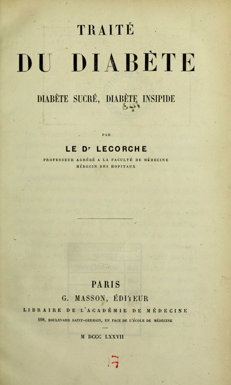 TRAITÉ DU DIABÈTE DIABÈTE SUCRÉ, DIABÈTE INSIPIDE LE D' LECORCHE PROFESSEUR AGRÉGÉ A LA FACULTÉ DE MEDECINE MÉDECIN DES HOPITAUX PARIS G. MASSON, ÉDITEUR LIBRAIRE DE l’ACADÉMIE DE MÉDECINE i08, BOULEVARD SAINT-GERMAIN, EN FACE DE L’ÉCOLE DE MÉDECINE
