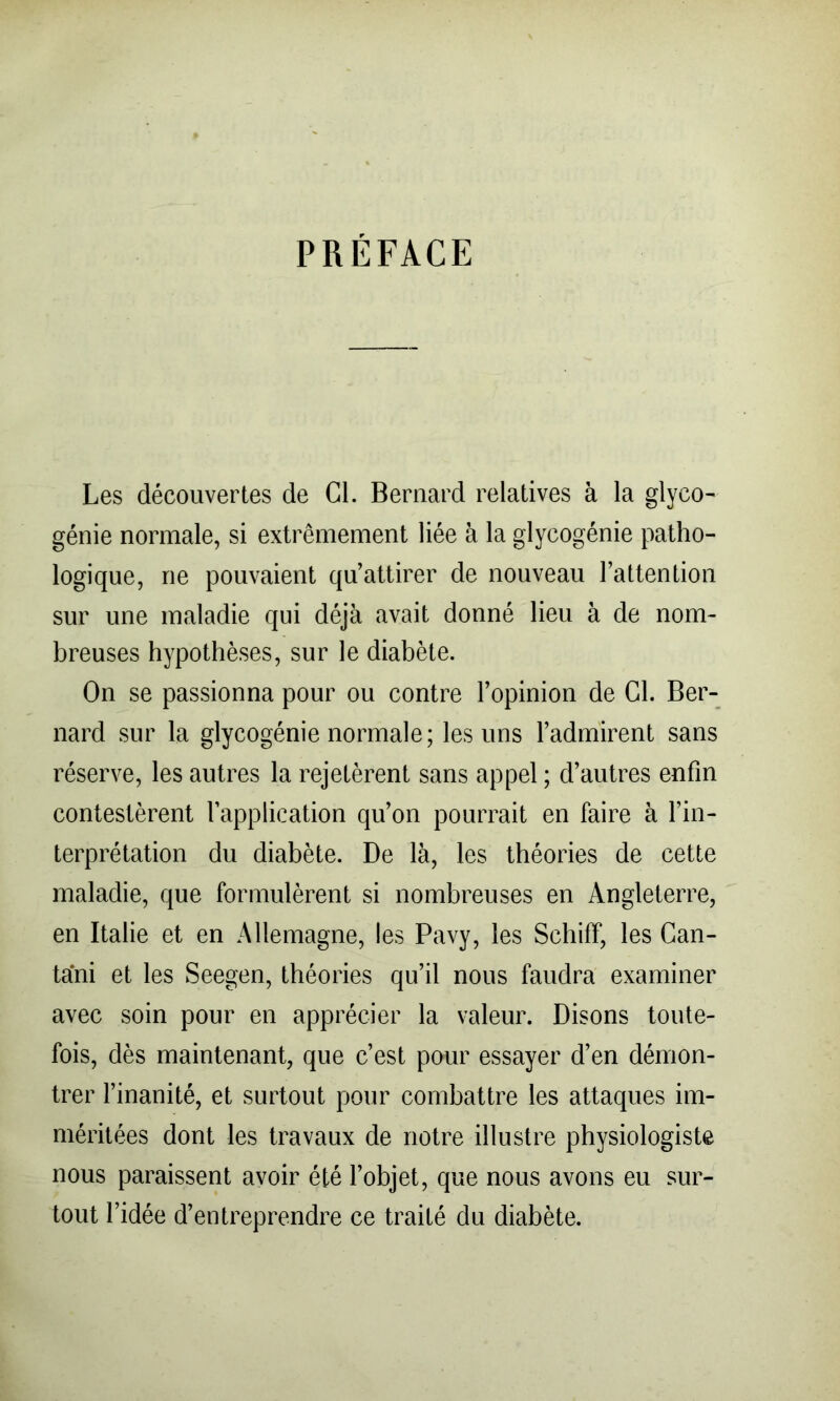 PRÉFACE Les découvertes de Cl. Bernard relatives à la glyco^ génie normale, si extrêmement liée à la glycogénie patho- logique, ne pouvaient qu’attirer de nouveau l’attention sur une maladie qui déjà avait donné lieu à de nom- breuses hypothèses, sur le diabète. On se passionna pour ou contre l’opinion de Cl. Ber- nard sur la glycogénie normale; les uns l’admirent sans réserve, les autres la rejetèrent sans appel ; d’autres enfin contestèrent l’application qu’on pourrait en faire à l’in- terprétation du diabète. De là, les théories de cette maladie, que formulèrent si nombreuses en Angleterre, en Italie et en Allemagne, les Pavy, les Schiff, les Can- tani et les Seegen, théories qu’il nous faudra examiner avec soin pour en apprécier la valeur. Disons toute- fois, dès maintenant, que c’est pour essayer d’en démon- trer l’inanité, et surtout pour combattre les attaques im- méritées dont les travaux de notre illustre physiologiste nous paraissent avoir été l’objet, que nous avons eu sur- tout l’idée d’entreprendre ce traité du diabète.