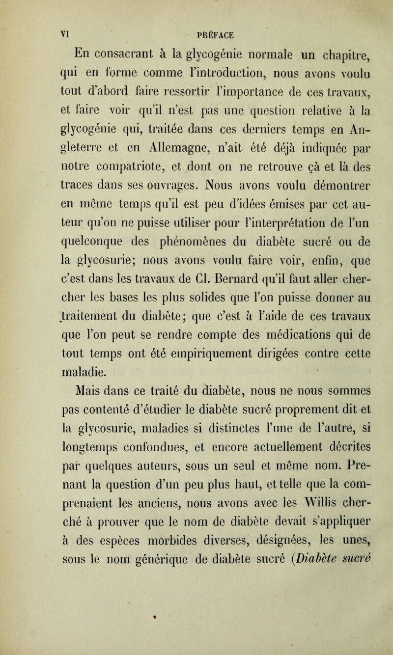 En consacrant à la glycogénie normale un chapitre, qui en forme comme l’introduction, nous avons voulu tout d’abord faire ressortir l’importance de ces travaux, et faire voir qu’il n’est pas une question relative à la glycogénie qui, traitée dans ces derniers temps en An- gleterre et en Allemagne, n’ait été déjà indiquée par notre compatriote, et dont on ne retrouve çà et là des traces dans ses ouvrages. Nous avons voulu démontrer en même temps qu’il est peu d’idées émises par cet au- teur qu’on ne puisse utiliser pour l’interprétation de l’un quelconque des phénomènes du diabète sucré ou de la glycosurie; nous avons voulu faire voir, enfin, que c’est dans les travaux de Cl. Bernard qu’il faut aller cher- cher les bases les plus solides que l’on puisse donner au ^traitement du diabète; que c’est à l’aide de ces travaux que l’on peut se rendre compte des médications qui de tout temps ont été empiriquement dirigées contre cette maladie. Mais dans ce traité du diabète, nous ne nous sommes pas contenté d’étudier le diabète sucré proprement dit et la glycosurie, maladies si distinctes l’une de l’autre, si longtemps confondues, et encore actuellernent décrites par quelques auteurs, sous un seul et même nom. Pre- nant la question d’un peu plus haut, et telle que la com- prenaient les anciens, nous avons avec les Willis cher- ché à prouver que le nom de diabète devait s’appliquer à des espèces morbides diverses, désignées, les unes, sous le nom générique de diabète sucré {Diabète sucré