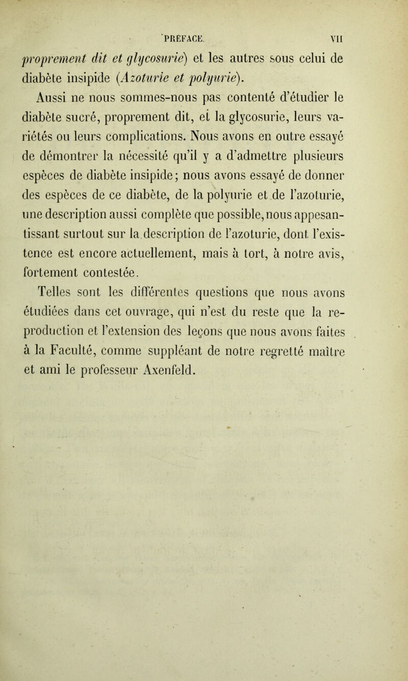 'proprement dit et glycosurie) et les autres sous celui de diabète insipide {Azoturie et polyurie). Aussi ne nous sommes-nous pas contenté d’étudier le diabète sucré, proprement dit, et la glycosurie, leurs va- riétés ou leurs complications. Nous avons en outre essayé de démontrer la nécessité qu’il y a d’admettre plusieurs espèces de diabète insipide; nous avons essayé de donner des espèces de ce diabète, de la polyurie et de l’azoturie, une description aussi complète que possible,nous appesan- tissant surtout sur la description de i’azoturie, dont l’exis- tence est encore actuellement, mais à tort, à notre avis, fortement contestée. Telles sont les différentes questions que nous avons étudiées dans cet ouvrage, qui n’est du reste que la re- production et l’extension des leçons que nous avons faites à la Faculté, comme suppléant de notre regretté maître et ami le professeur Axenfeld.