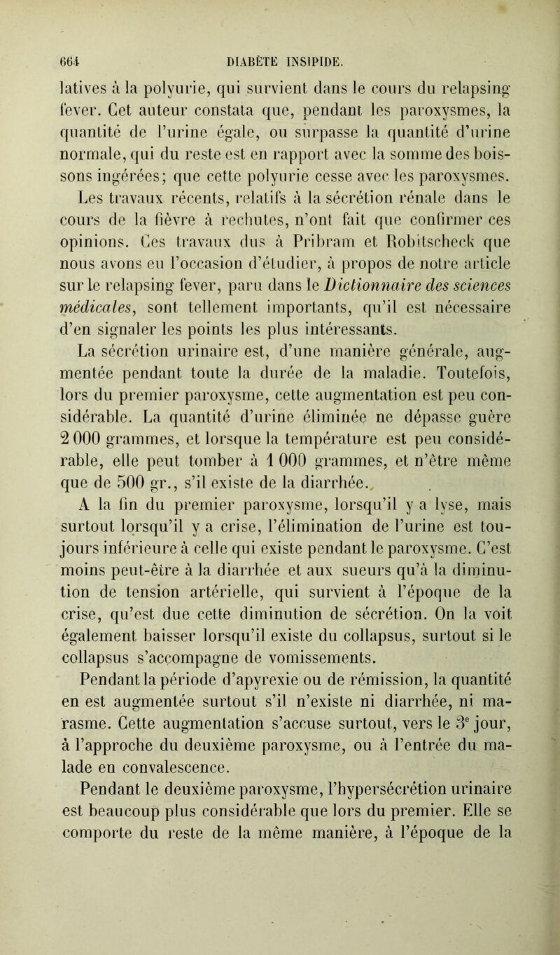 latives à la polyurie, qui survient dans le cours du relapsing lever. Cet auteur constata que, pendant les paroxysmes, la quantité de l’iirine égale, ou surpasse la quantité d’urine normale, qui du reste est en rapport avec la somme des bois- sons ingérées; que cette polyurie cesse avec les paroxysmes. Les travaux récents, relatifs à la sécrétion rénale dans le cours de la fièvre à rechutes, n’ont fait que confirmer ces opinions. Ces travaux dus à Pribram et Robitscbech que nous avons eu l’occasion d’étudier, à propos de notre article sur le relapsing lever, paru dans le Dictionnaire des sciences médicales, sont tellement importants, cpi’il est nécessaire d’en signaler les points les plus intéressants. La sécrétion urinaire est, d’une manière générale, aug- mentée pendant toute la durée de la maladie. Toutefois, lors du premier paroxysme, cette augmentation est peu con- sidérable. La quantité d’urine éliminée ne dépasse guère 2 000 grammes, et lorsque la température est peu considé- rable, elle peut tomber à 1 000 grammes, et n’ètre même que de 500 gr., s’il existe de la diarrhée., A la fin du premier paroxysme, lorsqu’il y a lyse, mais surtout lorsqu’il y a crise, l’élimination de l’urine est tou- jours inférieure à celle qui existe pendant le paroxysme. C’est moins peut-être à la diarrhée et aux sueurs qu’à la diminu- tion de tension artérielle, qui survient à l’époque de la crise, qu’est due cette diminution de sécrétion. On la voit également baisser lorsqu’il existe du collapsus, surtout si le collapsus s’accompagne de vomissements. Pendant la période d’apyrexie ou de rémission, la quantité en est augmentée surtout s’il n’existe ni diarrhée, ni ma- rasme. Cette augmentation s’accuse surtout, vers le 3 jour, à l’approche du deuxième paroxysme, ou à l’entrée du ma- lade en convalescence. Pendant le deuxième paroxysme, l’hypersécrétion urinaire est beaucoup plus considérable que lors du premier. Elle se comporte du reste de la même manière, à l’époque de la
