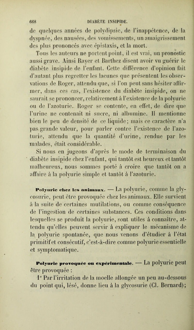 de quelques années de polydipsie, de rinappétence, de la dyspnée, des nausées, des vomissements, un amaigrissement des plus prononcés avec épistaxis, et la mort. Tous les auteurs ne portent point, il est vrai, im pronostic aussi grave. Ainsi Rayer et Barthez disent avoir vu guérir le diabète insipide de l’enfant. Cette différence d’opinion fait d’autant plus regretter les lacunes que présentent les obser- vations de Roger, attendu que, si l’on peut sans hésiter affir- mer, dans ces cas, l’existence du diabète insipide, on ne saurait se prononcer, relativement à l’existence de la polyurie ou de l’azoturie. Roger se contente, en effet, de dire que l’urine ne contenait ni sucre, ni albumine. Il mentionne bien le peu de densité de ce liquide; mais ce caractère n’a j)as grande valeur, pour parler contre l’existence de l’azo- turie, attendu que la quantité d’urine, rendue par les malades, était considérable. Si nous en jugeons d’après le mode de terminaison du diabète insipide chez l’enfant, qui tantôt est heureux et tantôt malheureux, nous sommes porté à croire que tantôt on a affaire à la polyurie simple et tantôt à l’azoturie. Polyurie chez les animaux. — La polyurie, comme la gly- cosurie, peut être provoquée chez les animaux. Elle survient à la suite de certaines mutilations, ou comme conséquence de l’ingestion de certaines substances. Ces conditions dans lesquelles se produit la polyurie, sont utiles à connaître, at- tendu qu’elles peuvent servir à expliquer le mécanisme de la polyurie spontanée, que nous venons d’étudier à l’état primitif et consécutif, c’est-à-dire comme polyurie essentielle et symptomatique. Polyurie provoquée ou expérimentale. — La polyuriC peut être provoquée : 1 Par l’irritation de la moelle allongée un peu au-dessous du point qui, lésé, donne lieu à la glycosurie (Cl. Bernard);
